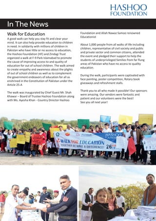 In The News
Walk for Education
A good walk can help you stay fit and clear your
mind. It can also help provide education to children
in need. In solidarity with millions of children in
Pakistan who have little or no access to education,
the Hashoo Foundation (HF) and Zindagi Trust
organized a walk at F-9 Park Islamabad to promote
the cause of improving access to and quality of
education for out of school children. The walk aimed
to create empathy and awareness about the plights
of out of school children as well as to complement
the government endeavors of education for all as
enshrined in the Constitution of Pakistan under the
Article 25-A
The walk was inaugurated by Chief Guest Mr. Shah
Khawar – Board of Trustee Hashoo Foundation along
with Ms. Ayesha Khan - Country Director Hashoo
Foundation and Allah Nawaz Samoo renowned
Educationist
About 1,000 people from all walks of life including
children, representative of civil society and public
and private sector and common citizens, attended
the event and pledged their support to help the
students of underprivileged families from far flung
areas of Pakistan who have no access to quality
education.
During the walk, participants were captivated with
face painting, poster competition, Rotary book
giveaways and refreshment stalls.
Thank you to all who made it possible! Our sponsors
were amazing. Our vendors were fantastic and
patient and our volunteers were the best!
See you all next year!
 