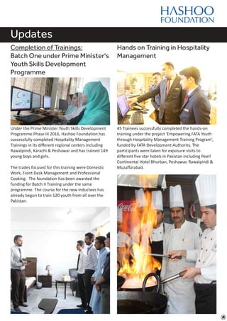 Updates
Completion of Trainings:
Batch One under Prime Minister's
Youth Skills Development
Programme
Under the Prime Minister Youth Skills Development
Programme Phase III 2016, Hashoo Foundation has
successfully completed Hospitality Management
Trainings in its different regional centers including
Rawalpindi, Karachi & Peshawar and has trained 149
young boys and girls.
The trades focused for this training were Domestic
Work, Front Desk Management and Professional
Cooking. The foundation has been awarded the
funding for Batch II Training under the same
programme. The course for the new inductees has
already begun to train 120 youth from all over the
Pakistan.
Hands on Training in Hospitality
Management
45 Trainees successfully completed the hands-on
training under the project 'Empowering FATA Youth
through Hospitality Management Training Program',
funded by FATA Development Authority. The
participants were taken for exposure visits to
different five star hotels in Pakistan including Pearl
Continental Hotel Bhurban, Peshawar, Rawalpindi &
Muzaffarabad.
 