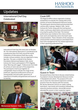 Updates
International Chef Day
Celebrated
International Chefs Day falls every year on October
20. This international observance is considered to be
a professional day of all chefs around the world.
Celebration of International Chefs Day usually
includes culinary contests, that are organized in many
big cities. This year, on behalf of the Hashoo
Foundation Muhammad Nadeem Talib, Senior
Culinary Art Trainer participated in PTV's flagship
show 'Morning with Juggan'. Professionals from field
of culinary art were also part of the programme.
The participants tried to put together an
unforgettable show to elevate the image of this
profession, popularize professional culinary art
among people and raise public awareness of
importance of healthy and good food and issues of
its wasting.
Cook Off!
The Regional Office Lahore organized a Cooking
Competition to evaluate the cooking skills of the
trainees at Human Development Resource Center.
The participants demonstrated and presented their
culinary skills in groups. Nadeem Talib , Senior
Culinary Art Trainer along with the training team
made a continuous observation and assessment for
ensuring the quality of the food. The trainees'
performance was marked on the criteria of their
team work and leadership and on the food's taste
and presentation. These indicators of the evaluation
enhanced their practical exposure and helped them
learn time management for the related experiences
in their upcoming professional lives
Guest in Town
Renowned Pastry Chef, Dennis Bussey visited Hashoo
Foundation's Human Development Resource Centre
in Rawalpindi and Lahore. The purpose of his visit
was to share the international experience and best
practices from the industry with the trainees.
Mr. Bussey delivered a lecture on cookie making
techniques, new trends and innovations followed by
extensive practical activities. Around 80 trainees
attended the session in their respective regions.
 