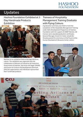 Updates
Hashoo Foundation Exhibited at 3
Day Handmade Products
Exhibition
The Hashoo Foundation showcased hand made
products and Folk music by the trainees of Gilgit
Baltistan at an exhibition held at Heritage Museum,
Lahore. This exhibition was organized with the
collaboration of Ministry of Industries & Production,
Government of Pakistan, Aik Hunar Aik Nagar (AHAN)
and Centre for Culture and Development Denmark
(CKU).82 organizations and individuals represented
their handmade products
Trainees of Hospitality
Management Training Graduate
with Flying Colours
A graduation ceremony was held to mark the
completion of the Hospitality Management Training
under Skills Development Programme of Hashoo
Foundation with the support of UNDP Pakistan. 60
trainees were awarded graduation certificates.
General Manager, Grand Inn Hotel, Suhaib Bin
Shaukat graced the ceremony as Chief Guest at the
Human Development Resource Center Lahore.
 