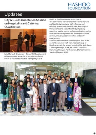 Updates
City & Guilds Orientation Session
on Hospitality and Catering
Qualification
Faisal Ferozali Ghulamani – Senior Skill Development
Officer attended a one day orientation session on
behalf of Hashoo Foundation arranged by City &
Guilds at Pearl Continental Hotel Karachi.
The participants were oriented on how to increase
profitability by improving staff efficiency and
reducing qualification delivery time, ensuring full
transparency and accountability by improving
reporting, quality control and standardization and to
improve the management and delivery of multiple
courses, including apprenticeships and study
programmes.
A certificate distribution ceremony was held at the
end of the session. Staff from Hashoo Group of
Hotels attended the session including Ms. Sofia Awan
- Training Manager, PCHK, Ms. Lubna Farooqui -
Marketing Manager, PCHK and Ms. Shaheen Kamran -
Training Manager, MHK.
 