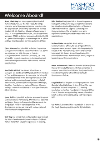 Welcome Aboard!
Asad Ullah Baig has been appointed as Head of
Human Resources. As the new Head, he brings
extensive social development sector experience to
the organization. We warmly welcome Mr. Asad as
Head of HR. Mr. Asad has 18 years of experience in
MIED as Management Consultant, DAI as Operations
Manager, MEDA as Senior Manager Admin & HR, IRC
as Operations Manager, CRS as Manager HR & Admin
and Aga Khan Education Services as Admin Officer.
Zohra Khanum has joined HF as Senior Programme
Manager Livelihood and Social Protection. Ms. Zohra
has obtained her MSc. Degree in Forestry
Management from Aberdeen University, UK. She
brings 20+ years of experience in the development
sector working with various international and UN
organisations.
Syed Sajid Ali Shah has joined HF as Finance
Manager. Mr. Sajid is an ICMA graduate from Institute
of Cost and Management Accountants. He brings 18
yearsof experience in the development sector with
national and international organizations i.e Relief
International, Somaila as Country Finance Manager,
Aga Khan Foundation as National Finance Manager
and Aga Khan Cultural Service as Manager Finance &
Administration.
Umar Arfi has joined HF as Senior Manager Resource
Mobilisation and Partnership. Mr. Umer has obtained
his Master Degree in Engineering Management. He
brings eight years of work experience in the
development sector working with various national
and international organisations.
Niat Baig has joined Hashoo Foundation as a Cook at
the Youth Development Center for Boys n Gahkuch.
He has more than 18 years’ experience in cooking.
Hiba Siddiqui has joined HF as Senior Programme
Manager Gender, Advocacy and Communications.
Ms. Hiba has obtained her Bachelors of Business
Administration Hons Degree, Marketing and
Communications. She brings ten-year work
experience working with both media and in UN
organizations.
Arslan Ahmed has joined HF as Senior
Communications Oﬃcer, he has brings with him
corporate experience of 3 years. He has previously
served at the Hashoo Group, Ufone and Marriott
Islamabad. Mr. Arslan Ahmed has obtained his
Bachelor of Business Adminitration (Hons) Degree in
Marketing and Communications.
Hayat Muhammad Khan has done his BS (Hons) from
Hazara University Mansehra. He has completed 4
months’ internship in AKRSP and has joined Hashoo
Foundation Regional Office Chitral as Youth
Development Fellow.
Faryal Babar has 03 years teaching experience from
Qutaiba School & College System Chitral. She has
completed MA and completed ECD training
conducted by Hashoo Foundation in Regional Office
Chitral. She was an outstanding trainee of the first
batch and now she is conducting ECD Trainings in
ROC.
Gul Nar has joined Hashoo Foundation as a Cook at
the Youth Development Center for Girls in Gilgit.
 