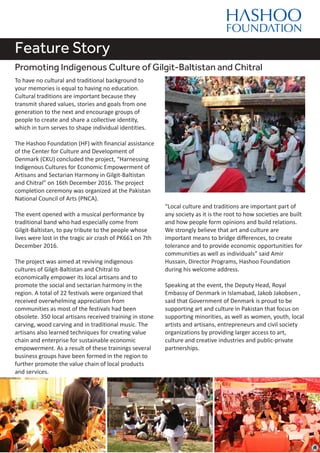 Feature Story
Promoting Indigenous Culture of Gilgit-Baltistan and Chitral
To have no cultural and traditional background to
your memories is equal to having no education.
Cultural traditions are important because they
transmit shared values, stories and goals from one
generation to the next and encourage groups of
people to create and share a collective identity,
which in turn serves to shape individual identities.
The Hashoo Foundation (HF) with financial assistance
of the Center for Culture and Development of
Denmark (CKU) concluded the project, “Harnessing
Indigenous Cultures for Economic Empowerment of
Artisans and Sectarian Harmony in Gilgit-Baltistan
and Chitral” on 16th December 2016. The project
completion ceremony was organized at the Pakistan
National Council of Arts (PNCA).
The event opened with a musical performance by
traditional band who had especially come from
Gilgit-Baltistan, to pay tribute to the people whose
lives were lost in the tragic air crash of PK661 on 7th
December 2016.
The project was aimed at reviving indigenous
cultures of Gilgit-Baltistan and Chitral to
economically empower its local artisans and to
promote the social and sectarian harmony in the
region. A total of 22 festivals were organized that
received overwhelming appreciation from
communities as most of the festivals had been
obsolete. 350 local artisans received training in stone
carving, wood carving and in traditional music. The
artisans also learned techniques for creating value
chain and enterprise for sustainable economic
empowerment. As a result of these trainings several
business groups have been formed in the region to
further promote the value chain of local products
and services.
“Local culture and traditions are important part of
any society as it is the root to how societies are built
and how people form opinions and build relations.
We strongly believe that art and culture are
important means to bridge differences, to create
tolerance and to provide economic opportunities for
communities as well as individuals” said Amir
Hussain, Director Programs, Hashoo Foundation
during his welcome address.
Speaking at the event, the Deputy Head, Royal
Embassy of Denmark in Islamabad, Jakob Jakobsen ,
said that Government of Denmark is proud to be
supporting art and culture in Pakistan that focus on
supporting minorities, as well as women, youth, local
artists and artisans, entrepreneurs and civil society
organizations by providing larger access to art,
culture and creative industries and public-private
partnerships.
 
