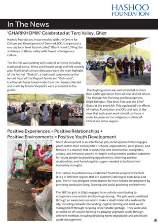 In The News
'GHARIKHOMIK' Celebrated at Tero Valley, Ghizr
Hashoo Foundation, in partnership with the Centre for
Culture and Development of Denmark (CKU), organized a
one day local level festival called” Gharikhomik”, filling the
ambience of Ghizer valley with flavors of indigenous
culture.
The festival was bursting with cultural activities including
traditional dance, Shina and Khower songs and folk comedy
play. Traditional culinary delicacies were the main highlight
of the festival. “Makuti”, a traditional cake made by the
female head of the Shepard family and “Gulmandi”,
traditional cheese bread made from the cheese collected
and made by female Shepard's were presented to the
guests.
Positive Experiences + Positive Relationships +
Positive Environments = Positive Youth Development
Youth development is an intentional, pro-social approach that engages
youth within their communities, schools, organizations, peer groups, and
families in a manner that is productive and constructive; recognizes,
utilizes, and enhances youths' strengths and promotes positive outcomes
for young people by providing opportunities, fostering positive
relationships, and furnishing the support needed to build on their
leadership strengths.
The Hashoo Foundation has established Youth Development Centers
(YDC) in different regions that are currently catering to 4500 boys and
girls. The HF has designed interventions for their holistic development by
providing conducive living, learning and social grooming environment.
The YDC for girls in Gilgit engaged in an activity contributing to
ecosystem conservation and home gardening. The girls were sensitized
through an awareness session to make a small model of a sustainable
city, including rainwater harvesting, organic farming and solid waste
management through recycling of perishable garbage. They were also
oriented on off-season farming by growing vegetable seeds through
different methods including deposing home degradable and perishable
waste management.
The daylong event was well attended by more
than 2,000 spectators from all over district Ghizer.
The Minister for Planning and Development,
Gilgit-Balitstan, Fida Khan Fida was the Chief
Guest at the event.Mr. Fida applauded the efforts
of Hashoo Foundation and CKU and was of the
view that such great work should continue in
order to preserve the indigenous culture of
Chitral and other regions.
 