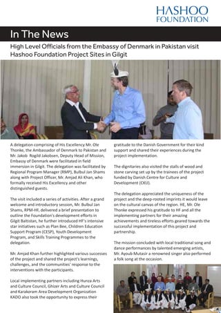 In The News
High Level Officials from the Embassy of Denmark in Pakistan visit
Hashoo Foundation Project Sites in Gilgit
A delegation comprising of His Excellency Mr. Ole
Thonke, the Ambassador of Denmark to Pakistan and
Mr. Jakob Rogild Jakobsen, Deputy Head of Mission,
Embassy of Denmark were facilitated in field
immersion in Gilgit. The delegation was facilitated by
Regional Program Manager (RMP), Bulbul Jan Shams
along with Project Officer, Mr. Amjad Ali Khan, who
formally received His Excellency and other
distinguished guests.
The visit included a series of activities. After a grand
welcome and introductory session, Mr. Bulbul Jan
Shams, RPM-HF, delivered a brief presentation to
outline the Foundation's development efforts in
Gilgit Baltistan, he further introduced HF's intensive
star initiatives such as Plan Bee, Children Education
Support Program (CESP), Youth Development
Program, and Skills Training Programmes to the
delegation.
Mr. Amjad Khan further highlighted various successes
of the project and shared the project's learnings,
challenges, and the communities' response to the
interventions with the participants.
Local implementing partners including Hunza Arts
and Culture Council, Ghizer Arts and Culture Council
and Karakoram Area Development Organization
KADO also took the opportunity to express their
gratitude to the Danish Government for their kind
support and shared their experiences during the
project implementation.
The dignitaries also visited the stalls of wood and
stone carving set up by the trainees of the project
funded by Danish Centre for Culture and
Development (CKU).
The delegation appreciated the uniqueness of the
project and the deep-rooted imprints it would leave
on the cultural canvas of the region. HE, Mr. Ole
Thonke expressed his gratitude to HF and all the
implementing partners for their amazing
achievements and tireless efforts geared towards the
successful implementation of this project and
partnership.
The mission concluded with local traditional song and
dance performances by talented emerging artists,
Mr. Ayoub Mutasir a renowned singer also performed
a folk song at the occasion.
 
