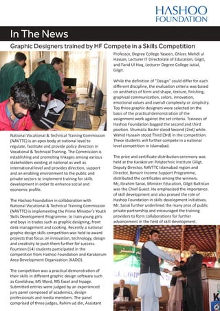 In The News
Graphic Designers trained by HF Compete in a Skills Competition
National Vocational & Technical Training Commission
(NAVTTC) is an apex body at national level to
regulate, facilitate and provide policy direction in
Vocational & Technical Training. The Commission is
establishing and promoting linkages among various
stakeholders existing at national as well as
international level and provides direction, support
and an enabling environment to the public and
private sectors to implement training for skills
development in order to enhance social and
economic profile.
The Hashoo Foundation in collaboration with
National Vocational & Technical Training Commission
(NAVTTC) is implementing the Prime Minister's Youth
Skills Development Programme, to train young girls
and boys in trades such as graphic designing, front
desk management and cooking. Recently a national
graphic design skills competition was held to award
projects that focus on innovation, technology, design
and creativity to push them further for success.
Fourteen (14) students participated in the
competition from Hashoo Foundation and Karakorum
Area Development Organization (KADO).
The competition was a practical demonstration of
their skills in different graphic design software such
as Coreldraw, MS Word, MS Excel and Inpage.
Submitted entries were judged by an experienced
jury panel composed of academics, design
professionals and media members. The panel
comprised of three judges, Rahim ud din, Assistant
Professor, Degree College Yaseen, Ghizer. Mehdi ul
Hassan, Lecturer IT Directorate of Education, Gilgit,
and Farid Ul Haq, Lecturer Degree College Jutial,
Gilgit.
While the definition of "Design" could differ for each
different discipline, the evaluation criteria was based
on aesthetics of form and shape, texture, finishing,
graphical communication, colors, innovation,
emotional values and overall complexity or simplicity.
Top three graphic designers were selected on the
basis of the practical demonstration of the
assignment work against the set criteria. Trainees of
Hashoo Foundation bagged the second and third
position. Shumaila Bashir stood Second (2nd) while.
Wahid Hussain stood Third (3rd) in the competition.
These students will further compete in a national
level competition in Islamabad.
The prize and certificate distribution ceremony was
held at the Karakorum Polytechnic Institute Giligt.
Deputy Director, NAVTTC Islamabad region and
Director, Benazir Income Support Programme,
distributed the certificates among the winners.
Mr, Ibrahim Sanai, Minister Education, Gilgit Baltistan
was the Chief Guest. He emphasized the importance
of skill development and also praised the role of
Hashoo Foundation in skills development initiatives.
Mr. Sanai further underlined the many pros of public
private partnership and encouraged the training
providers to form collaborations for further
advancement in the field of skill development.
 
