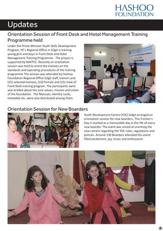 Updates
Orientation Session of Front Desk and Hotel Management Training
Programme held
Under the Prime Minister Youth Skills Development
Program, HF's Regional Office in Gilgit is training
young girls and boys in Front Desk and Hotel
Management Training Programme . The project is
supported by NAVTCC. Recently an orientation
session was held to orient the trainees on the
standards and operating procedures of the training
programme The session was attended by Hashoo
Foundation Regional Office Gilgit staff, trainers and
(25) selected trainees, (10) Female and (15) male of
Front Desk training program. The participants were
also briefed about the core values, mission and vision
of the foundation. The Manuals, identity cards,
timetable etc. were also distributed among them.
Orientation Session for New Boarders
Youth Development Centre (YDC) Gilgit arranged an
orientation session for new boarders. This Fresher's
Day is marked as a memorable day in the life of every
new boarder. The event was aimed at orienting the
new comers regarding the YDC rules, regulations and
policies. Around 130 Boarders attended this event
filled excitement, joy, music and enthusiasm.
 