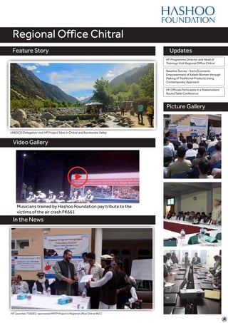 Feature Story
Video Gallery
Updates
Regional Office Chitral
Feature Story
Picture Gallery
Baseline Survey - Socio Economic
Empowerment of Kalash Women through
Making of Traditional Products Using
Contemporary Approach
UNESCO Delegation visit HF Project Sites in Chitral and Bumborate Valley
In the News
HF Launches TUSDEC-sponsored HMTP Project in Regional office Chitral (RoC)
Graphic Designers trained by HF Compete in a Skills
Competition
HF Programme Director and Head of
Trainings Visit Regional Office Chitral
Musicians trained by Hashoo Foundation pay tribute to the
victims of the air crash PK661
HF Officials Participate in a Stakeholders'
Round Table Conference
 