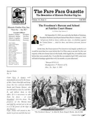 Continued on Page 6
"PreservingthePast.ProtectingtheFuture."
ReturnAddress-HistoricFairfaxCity,Inc.
SandraS.Wilbur,President
10209MainStreet
Fairfax,VA22030
The Newsletter of
Historic Fairfax City, Inc.
The Fare Facs Gazette © 2016
Editor: William Page Johnson, II
E-mail: historicfairfax@aol.com
Website: www.historicfairfax.org
Historic Fairfax City, Inc.
"Fare Fac - Say Do"
Volume 13, Issue 4 Fall 2016
Executive Officers
Sandra S. Wilbur President
Deborah E. Mullan Vice-Pres.
Albert L. Leightley Treasurer
Christopher Kelley Secretary
Ann F.Adams Director
Linda M. Barringhaus Director
Hildie Carney Director
PatriciaA. Fabio Director
Mary D. Gauthier Director
Linda C. Goldstein Director
D. Lee Hubbard Director
Hon. Wm. Page Johnson, II Director
JohnA.C. Keith Director
BennyLeonard Director
Jenée L. Lindner Director
WayneA. Morris Director
John P. Murphy Director
Mary S. Petersen Director
Hon. PennyA. Rood Director
Edward C. Trexler, Jr. Director
The Freedmen's Bureau and School
at Fairfax Court House
by William Page Johnson, II
"The Freedmen’s Bureau," by Alfred R. Waud, Harper’s Weekly, July 25, 1868.
OnSeptember22,1862,oneweekaftertheBattleofAntietam,
PresidentAbraham Lincoln proclaimed that effective January 1, 1863,
“all persons held as slaves within any state…in rebellion against
the United States … shall be then, and thence forward, forever
free.”1
At the time, the Emancipation Proclamation was largely symbolic as it
would be more than two years before the Civil War came to an end. For the vast
majority of the now former slaves in the South, while legally free, it would be years
before they were actually free. Even after the war ended inApril 1865, some were
still held in bondage against their will, for months, or years afterward:
“Bureau R.F.& A.L.
Headquarters 5th
District of Va.
Alex., Va., Sept. 4, 1865
Special Order
No. 9
Capt. Geo. A. Armes, will
immediately proceed to the house
of Mrs. Nancy Ratcliffe and bring
away the two colored children
Sarah and Fannie Harper, who
are still held as slave by said Mrs.
R., and deliver them to this
office. If it is necessary to take
them by force – or even
bloodshed – let it be done. The
purpose of the Bureau must
and shall be carried out so far as
it is in the power of the Supt. of
this District.
Capt. Armes will attend to this
matter in person and if he has nor
 