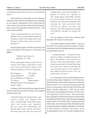 10 19
Volume 13, Issue 4 The Fair Facs Gazette Fall 2016 Volume 13, Issue 4 The Fair Facs Gazette Fall 2016
a satisfactory manner how he came to sell enlisted men
liquor.”22
In the meantime, atAlexandria, Lawrence Kearney
relatedhisversionofthefactstoChaplinFerree,whereupon
he was released. Subsequently, Ferree issued orders for
Capt.Armes to return the items taken from the Kearney’s
and to remove the guard from around their home.23
The
orders further stated the:
“Capt. is informed that he is not a Provost
Marshal, but an Assistant Superintendent of
Freedmen, and he will in future leave such
business as this to those who are Provost
Marshals”24
Several leading citizens of Fairfax Court House also
came to the defense of the Kearney’s in the form of an
affidavit:
“Fairfax Court House, Va.
September 15th
1865
We the undersigned citizens of the Town of
Fairfax Court House certify that we have
never seen any disorderly conduct at Mr.
Laurence Kearney’s as has been reported:
W.R. Chapman G.W. Gaines
Joseph Whitehead A.I. Mills
Geo. H. Williams A.T. Willcoxon
T.J. Murray Thomas Martin
William H. Pettitt F.D. Richardson”25
David A. Steele
In January 1866, Kearney filed suit againstArmes in
Fairfax County Circuit Court for Trespass. His complaint
stated theArmes had:
‘laid hold of him and with great force and
violence pulled and dragged him
about…and struck him a great many violent
blows and strokes…and compelled
him…out…of his store and dwelling…and
into the public street…and the said Armes
did break open and enter the store and
dwelling house…and seized 10 blankets, 45
gallons of whiskey & 3 gallons of
rum…being of great value $300…and that
he and his family during all the time
aforesaid, not only greatly disturbed and
annoyed…but also…prevented from
carrying on…affairs necessary and
business...all to the damage of the plantiff
of $1,000.00…therefore he brings this
suit’26
The suit appears to have been continued until
September 1867, when it was dismissed.
In a another incident, Cornelius White,27
a native of
New York, who resided a half mile northeast of Fairfax
Court House near Chain Bridge Road andAccotink Run,
accused GeorgeArmes of:
“…stealing my mules…. I came back on my
farm last spring, everything destroyed. No
house. No furniture. I have laid out all I
have for a team, and a cheap house, so this
breaks me up entirely. How shall I get along
now I know not. I hope you will bring the
rascal to justice some way. For I think it is
time, before he burns my house. For I do
not feel safe at no time.”28
As a consequence of these incident GeorgeArmes
was relieved from duty on September 14, 1865 after only a
monthandahalfassub-assistantcommissioner,andhaving
been accused of: 1) use a government spring wagon and
team as a conveyance to and from the Court House and
Station, Tuesday, September 5, 1865, the day of the
Tournament; 2) punishing Silas Jackson, a former slave,
“for neglecting to feed the horses” and several negro
boys, tying them to posts by their thumbs with their hands
raised high behind their back, and by bucking and gagging
another, all this in front of his office; 3) being intoxicated
whileonduty;and,4)refusingtoobeyordersdirectinghim
to return the property (whiskey and blankets) of Lawrence
& Sarah Kearney at Fairfax Court House. In his
recommendation to Gen. O.O. Howard, Chaplain Ferree,
for your kindness to us, not only in sending
the clothing and gifts, but also in
provending us a teacher, books, &c., for a
school. We can simply say ‘thank you,’ and
endeavor by our future behavior and
improvement to prove that ‘actions speak
louder than words.’”
The above was signed by twenty-one of the
pupils, the teacher penciling the ages
opposite each name, Their ages range from
8 to 16 years – the writer of the address
being only thirteen.”72
The Freedmen’s Bureau and the schools in Fairfax
County continued to be a target of vandals. In September
1866, Capt. Ross’own quarters in Vienna were destroyed
by fire.Arson was suspected.73
That fall the school house
at Frying Pan was also burned down by arsonists and the
school and church building at Lewinsville was partially
destroyed by a mob.74
On October 17, 1866, Capt. Ross reported to his
superior:
“The principal work of the Bureau in this
county since January 1, 1866, has been
settling claims and locating schools. During
which time many claims have been settled
and eight schools located. The colored
people being very illiterate and but little
capable of making an agreement, the white
people take all the advantage of them they
possibly can often defrauding them of their
hard earnings. A number of Freedmen have
been severely assaulted by the late so-called
Confederate States soldiers. Some of the
cases have been tried by civil authorities
and I am not aware of their having punished
any of the defendants. Most invariable if a
colored man wishes to get a warrant of a
magistrate for the arrest of parties
committing depredations upon them. I am
compelled to intercede on their behalf as
but few of the magistrates will do anything
for the colored people unless they are
compelled.”75
On November 6, 1866, the 107th
U.S.C.T. was
mustered out of service.As a result, Captain JohnA. Ross
was succeeded by Orrin E. Hine, of the 50th
New York
Infantry. In a final goodwill gesture, Capt. Ross requested
1,500 feet of plank, 200 feet of scantling and 8 window
sashes and glass for the repairing of the school house at
Fairfax Court House.76
Mary was assisted in her duties byAlice Sutton, of
Fairfax Court House.Alice was a member of the Society
Major Orrin E. Hine, 50th New York Engineers, Assistant
Superintendent, (Fairfax County) Bureau of Freemen, Refugees
and Abandoned Lands. Photo credit: Unknown, c. 1865.
 