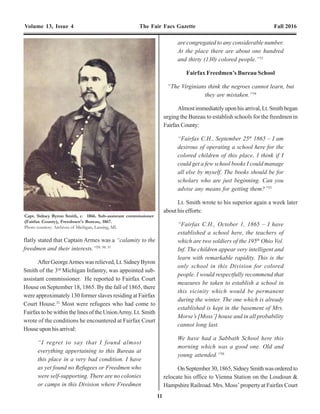 18
Volume 13, Issue 4 The Fair Facs Gazette Fall 2016 Volume 13, Issue 4 The Fair Facs Gazette Fall 2016
11
flatly stated that Captain Armes was a “calamity to the
freedmen and their interests.”29, 30, 31
After GeorgeArmes was relieved, Lt. Sidney Byron
Smith of the 3rd
Michigan Infantry, was appointed sub-
assistant commissioner. He reported to Fairfax Court
House on September 18, 1865. By the fall of 1865, there
were approximately 130 former slaves residing at Fairfax
Court House.32
Most were refugees who had come to
Fairfax to be within the lines of the UnionArmy. Lt. Smith
wrote of the conditions he encountered at Fairfax Court
Houseuponhisarrival:
“I regret to say that I found almost
everything appertaining to this Bureau at
this place in a very bad condition. I have
as yet found no Refugees or Freedmen who
were self-supporting. There are no colonies
or camps in this Division where Freedmen
are congregated to any considerable number.
At the place there are about one hundred
and thirty (130) colored people.”33
Fairfax Freedmen’s Bureau School
“The Virginians think the negroes cannot learn, but
they are mistaken.”34
Almostimmediatelyuponhisarrival,Lt.Smithbegan
urging the Bureau to establish schools for the freedmen in
FairfaxCounty:
“Fairfax C.H., September 25th
1865 – I am
desirous of operating a school here for the
colored children of this place. I think if I
could get a few school books I could manage
all else by myself. The books should be for
scholars who are just beginning. Can you
advise any means for getting them?”35
Lt. Smith wrote to his superior again a week later
about his efforts:
“Fairfax C.H., October 1, 1865 – I have
established a school here, the teachers of
which are two soldiers of the 195th
Ohio Vol.
Inf. The children appear very intelligent and
learn with remarkable rapidity. This is the
only school in this Division for colored
people. I would respectfully recommend that
measures be taken to establish a school in
this vicinity which would be permanent
during the winter. The one which is already
established is kept in the basement of Mrs.
Morse’s [Moss’] house and in all probability
cannot long last.
We have had a Sabbath School here this
morning which was a good one. Old and
young attended.”36
OnSeptember30,1865,SidneySmithwasorderedto
relocate his office to Vienna Station on the Loudoun &
Hampshire Railroad. Mrs. Moss’ property at Fairfax Court
of their conduct, and desist from annoying
her.”67
Mary was determined to make her school a success
and she asserted:
“There is certainly a great deal of talk, but
that troubles me very little. There are some
things that are very unpleasant here for me,
but I am determined to stay here until sent
by the proper authorities into another field,
or dismissed the service entirely.” She
further remarks: “It is not labor for me, as
some would call it; I love the work.”68
The children at the Fairfax Court House Freedmen’s
School adored their teacher. In a letter to Jacob Ellis, Mary
McBride wrote:
“How pleasant it is to return after absence
and find you have been greatly missed, and
your appearance hailed with delight. Last
Sabbath was reception day with me; at one
time I counted fifteen colored visitors, some
cried, some laughed, and others looked their
happiness – their faces beamed with joy.
Some of my children told me yesterday they
‘knew I would come back,’ ‘Why?’ ‘Because
we prayed for you night and morning!’ I
sincerely hope their prayers will not be in
vain in other respects. It made me happy to
know these poor children had not forgotten
to pray for their teacher while absent. I was
soon installed in my old log school-house,
surrounded by my dusky flock, all eager,
attentive, and glad to get back to school.”69
Mary was equally fond of her students:
“I am quite proud of my pupils. A number of
them take particular pride in dressing neatly
and nicely, and looking like ladies, two of
them especially, in the first class. They are
good, faithful girls, in whom I have every
confidence, and I think in the future they
will be able to take entire charge of the
school. They are good spellers and readers,
write well, and talk grammatically. A number
of the young ladies at the boarding school
here do not read or write as well as four of
the girls in my first class.” 70
In the same letter she also alludes to another pupil, a
daughter of the village blacksmith, nine years of age, who
kept her father’s books, and did all his writing, much to the
astonishment of the people of Fairfax Court House.
Several children had to walk as much as five miles,
each way, to attend the Freedmen’s School at Fairfax Court
House. Many students attended irregularly. Through
necessity, they were hired out by their parents as laborers,
especiallyduringthespringplantingseasonandfallharvest.
Many students were also without adequate shoes and
clothing, even in the winter months. Consequently, illness
was also a cause for absence from school. Early in 1867,
Mary McBride reported “two pupils removed by death”
and that “attendance has been lessened by sickness.” 71
But in spite of all the hardships, the students were
grateful for the opportunity of an education. In spring of
1867, they wrote to their benefactors:
“To the Philadelphia Association of Friends:
Ladies and Gentlemen – In the name of the
pupils of the colored school of Fairfax C.H.
we the undersigned beg leave to thank you
Capt. Sidney Byron Smith, c. 1866. Sub-assistant commissioner
(Fairfax County), Freedmen's Bureau, 1867.
Photo courtesy: Archives of Michigan, Lansing, MI.
Alexandria Gazette, April 21, 1866, p. 3, c. 2.
 