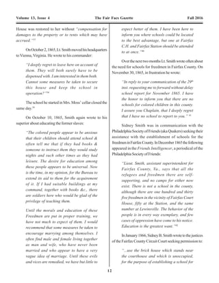12 17
Volume 13, Issue 4 The Fair Facs Gazette Fall 2016 Volume 13, Issue 4 The Fair Facs Gazette Fall 2016
House was restored to her without “compensation for
damages to the property or to rents which may have
accrued.”37
OnOctober2,1865,Lt.Smithmovedhisheadquarters
to Vienna, Virginia. He wrote to his commander:
“I deeply regret to leave here on account of
them. They will both surely have to be
dispensed with. I am interested in them both.
Cannot some measures be taken to secure
this house and keep the school in
operation?”38
The school he started in Mrs. Moss’ cellar closed the
same day.39
On October 10, 1865, Smith again wrote to his
superior about educating the former slaves:
“The colored people appear to be anxious
that their children should attend school &
often tell me that if they had books &
someone to instruct them they would study
nights and such other times as they had
leisure. The desire for education among
these people appears to be universal. Now
is the time, in my opinion, for the Bureau to
extend its aid to them for the acquirement
of it. If I had suitable buildings at my
command, together with books &c., there
are soldiers here who would be glad of the
privilege of teaching them.
Until the morals and education of these
Freedmen are put in proper training, we
have not much to expect of them. I would
recommend that some measures be taken to
encourage marrying among themselves. I
often find male and female living together
as man and wife, who have never been
married and who appear to have a very
vague idea of marriage. Until these evils
and vices are remedied, we have but little to
expect better of them. I have been here to
inform you where schools could be located
to the best advantage, but one at Fairfax
C.H. and Fairfax Station should be attended
to at once.”40
OverthenexttwomonthsLt.Smithwroteoftenabout
the need for schools for freedmen in Fairfax County. On
November 30, 1865, in frustration he wrote:
“In reply to your communication of the 29th
inst. requesting me to forward without delay
school report for November 1865. I have
the honor to inform you that there are no
schools for colored children in this county.
I assure you Chaplain, that I deeply regret
that I have no school to report to you.” 41
Sidney Smith was in communication with the
PhiladelphiaSocietyofFriends(akaQuakers)seekingtheir
assistance with the establishment of schools for the
freedmeninFairfaxCounty.InDecember1865thefollowing
appeared in the Friends Intelligencer, a periodical of the
PhiladelphiaSocietyofFriends:
“Lieut. Smith, assistant superintendent for
Fairfax County, Va., says that all the
refugees and freedmen there are self-
supporting, and no camps for either now
exist. There is not a school in the county,
although there are one hundred and thirty
five freedmen in the vicinity of Fairfax Court
House, fifty at the Station, and the same
number at Lewinsville. The behavior of the
people is in every way exemplary, and few
cases of oppression have come to his notice.
Education is the greatest want.”42
InJanuary1866,SidneyB.Smithwrotetothejustices
of the Fairfax County Circuit Court seeking permission to:
“...use the brick house which stands near
the courthouse and which is unoccupied,
for the purpose of establishing a school for
soon to be mustered out. …so earnest is he
on the subject of education he had been
teaching a school in his camp this winter,
and, as some of his men show, with
considerable success.” 60
Although the Watkins resided relatively close to the
school, Mary wrote of “wading through ice, snow, mud
and rain for a mile, and experiencing considerable
difficulty in crossing swollen brooks.” 61
The Fairfax Court House Freedmen’s School was
completed byApril 1866 and Mary McBride took up new
duties.Almost immediately she began to be harassed and
intimidated by the local white citizens.
“Miss McBride commenced this school under
great disadvantages…and has persistently
and with more than common courage fought
a cowardly prejudice extended her ‘nigger
school’ by the chivalry.”62
One evening a group of drunken men, one of whom
wasnamedFoxandallallegedlyformerconfederatesoldiers
of Mosby’s command, visited the Watkins home. The men
demanded that Mrs. Watkins turn over the teacher of the
“nigger school.” They stated their intention to “tar and
feather” her.63, 64, 65
When Mrs. Watkins indicated the
teacher was not at home, stones were then thrown at the
house. Mary McBride also had stones thrown at her as she
walked to and from the school.After these incidents, Capt.
Ross was compelled to station a guard at Fairfax C.H. for
over a month to protect Mary and to keep her schoolhouse
from being destroyed. 66
JacobM.Elliswroteoftheseincidentsinthe Friends
Intelligencer:
“She has met with considerable opposition
and indignity, accompanied with threats of
personal violence, the latter, however,
confined to a plentiful throwing of stones
at her, on one or two occasions, on her way
to the school-house. Notwithstanding this,
she perseveres with a firm and dignified
determination, will not give up the work
unless forced to do so by the ‘authorities,’
and has now forty pupils in attendance, with
good progress. From the seeds thus sown
good fruit must certainly be produced, and
we cannot but desire her encouragement,
Much sympathy has been felt and expressed
for her in her trying position, accompanied
with the hope and belief that the offenders
themselves will ere long become ashamed
Daily National Republican April 19, 1866, p. 3, c. 3.
Alexandria Gazette, April 18, 1866, p. 3, c. 3.
 