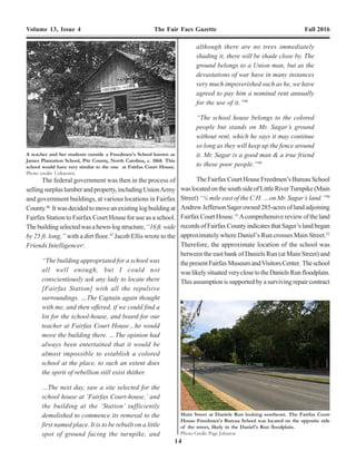 14 15
Volume 13, Issue 4 The Fair Facs Gazette Fall 2016 Volume 13, Issue 4 The Fair Facs Gazette Fall 2016
The federal government was then in the process of
selling surplus lumber and property, including UnionArmy
and government buildings, at various locations in Fairfax
County.46
Itwasdecidedtomoveanexistinglogbuildingat
Fairfax Station to Fairfax Court House for use as a school.
Thebuildingselectedwasahewn-logstructure,“16ft.wide
by 25 ft. long,” with a dirt floor.47
Jacob Ellis wrote to the
Friends Intelligencer:
“The building appropriated for a school was
all well enough, but I could not
conscientiously ask any lady to locate there
[Fairfax Station] with all the repulsive
surroundings. …The Captain again thought
with me, and then offered, if we could find a
lot for the school-house, and board for our
teacher at Fairfax Court House…he would
move the building there. …The opinion had
always been entertained that it would be
almost impossible to establish a colored
school at the place, to such an extent does
the spirit of rebellion still exist thither.
…The next day, saw a site selected for the
school house at ‘Fairfax Court-house,’ and
the building at the ‘Station’ sufficiently
demolished to commence its removal to the
first named place. It is to be rebuilt on a little
spot of ground facing the turnpike, and
although there are no trees immediately
shading it, there will be shade close by. The
ground belongs to a Union man, but as the
devastations of war have in many instances
very much impoverished such as he, we have
agreed to pay him a nominal rent annually
for the use of it.”48
“The school house belongs to the colored
people but stands on Mr. Sagar’s ground
without rent, which he says it may continue
so long as they will keep up the fence around
it. Mr. Sagar is a good man & a true friend
to these poor people.”49
The Fairfax Court House Freedmen’s Bureau School
waslocatedonthesouthsideofLittleRiverTurnpike(Main
Street) “¼ mile east of the C.H. …on Mr. Sagar’s land.”50
AndrewJeffersonSagerowned285-acresoflandadjoining
Fairfax Court House.51
Acomprehensive review of the land
records of Fairfax County indicates that Sager’s land began
approximately where Daniel’s Run crosses Main Street.52
Therefore, the approximate location of the school was
between the east bank of Daniels Run (at Main Street) and
thepresentFairfaxMuseumandVisitorsCenter. Theschool
waslikelysituatedveryclosetotheDanielsRunfloodplain.
This assumption is supported by a surviving repair contract
A teacher and her students outside a Freedmen's School known as
James Plantation School, Pitt County, North Carolina, c. 1868. This
school would have very similar to the one at Fairfax Court House.
Photo credit: Unknown.
Main Street at Daniels Run looking southeast. The Fairfax Court
House Freedmen's Bureau School was located on the opposite side
of the street, likely in the Daniel's Run floodplain.
Photo Credit: Page Johnson
 