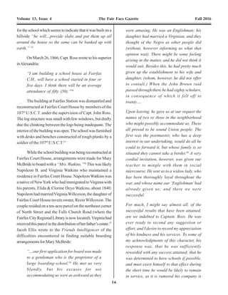 16 13
Volume 13, Issue 4 The Fair Facs Gazette Fall 2016 Volume 13, Issue 4 The Fair Facs Gazette Fall 2016
colored children there.” He added that, “as
officers of the same great Government –
both civil and military – I trust that the
necessity of co-operation between us, for
the good of the freed people and for our
own good too, will be sufficient incentive to
overcome all feelings of a minor
consideration which may perhaps be
entertained by either party.”43
InFebruary1866,SidneyB.Smithwasmusteredout
of the service. He was succeeded by Captain JohnA. Ross,
awhiteofficer,ofCo.K,107th
UnitedStatesColoredTroops
(U.S.C.T.). The headquarters of the Freedmen’s Bureau in
Fairfax County, remained atVienna Station.
In March 1866, Jacob M. Ellis of the Philadelphia
SocietyofFriendstravelledtoVienna,accompaniedbyMary
Elizabeth McBride, age 19, of Philadelphia. Mary had been
engaged by the society as a teacher “to locate at any point
where a prospect opened of being useful.”44
At Vienna, they met Captain Ross, with whom Ellis
had established a correspondence prior to their arrival.
Together,thethreetravelledaroundFairfaxCounty,inafour-
horse ambulance, scouting suitable school sites for Fairfax
County freedmen and for boarding arrangements for Mary
McBride. On their journey, Jacob Ellis described what he
saw:
“Desolation has truly stamped its impress
everywhere around us. The tillers of the soil
are for the most part fenceless…. Chimneys
are to be seen without houses; charred stumps
of trees; and indeed whole woods have been
either cut or burned down. In most places in
this section, so complete has this kind of
desolation been, that there is not enough
wood left to fence the ground. Efforts at
resuscitation however, are beginning to show
themselves here and there; occasionally a
short panel of new fence may be seen, though
in most instances there is nothing more than
an impromptu one, made of the tops of pine
trees driven down diagonally and crossing
each other.”45
Capt. John A. Ross, Sub-Assisstant Commissioner, Freedmen's
Bureau, Fairfax County, Virginia, March 1866 to November 1866.
Photo credit: CDV from the Collection of Ralph Baughn.
Evening Star, September 1, 1865, p. 2, c. 5.
for the school which seems to indicate that it was built on a
hillside “he will…provide slabs and put them up all
around the house so the same can be banked up with
earth.” 53
On March 26, 1866, Capt. Ross wrote to his superior
inAlexandria:
“I am building a school house at Fairfax
C.H., will have a school started in four or
five days. I think there will be an average
attendance of fifty (50).”54
The building at Fairfax Station was dismantled and
reconstructed at Fairfax Court House by members of the
107th
U.S.C.T. under the supervision of Capt. John Ross.
The log structure was small with few windows, but drafty
due the chinking between the logs being inadequate. The
interiorofthebuildingwasopen.Theschoolwasfurnished
with desks and benches constructed of rough planks by a
soldier of the 107th
U.S.C.T.55
Whiletheschoolbuildingwasbeingreconstructedat
Fairfax Court House, arrangements were made for Mary
McBride to board with a “Mrs. Watkins.”56
This was likely
Napoleon B. and Virginia Watkins who maintained a
residence in Fairfax Court House. Napoleon Watkins was
a native of NewYork who had immigrated toVirginia with
his parents, Elida & Clorine Deyo Watkins, about 1840.
Napoleon had marriedVirginiaWillcoxon, the daughter of
Fairfax Court House tavern owner, Rezin Willcoxon. The
couple resided on a ten-acre parcel on the northeast corner
of North Street and the Falls Church Road (where the
FairfaxCityRegionalLibraryisnowlocated).Virginiahad
receivedthisparcelinthedistributionofherfather’sestate.57
Jacob Ellis wrote to the Friends Intelligencer of the
difficulties encountered in finding suitable boarding
arrangements for Mary McBride:
“…our first application for board was made
to a gentleman who is the proprietor of a
large boarding-school.58
He met us very
blandly, but his excuses for not
accommodating us were as awkward as they
were amusing. He was an Englishman; his
daughter had married a Virginian, and they
thought of the Negro as other people did
(without, however informing us what that
opinion was). There might be some feeling
arising in the matter, and he did not think it
would suit. Besides this, he had pretty much
given up the establishment to his wife and
daughter, (whom, however, he did not offer
to consult.) When the John Brown raid
passed through there he had eighty scholars,
in consequence of which it fell off to
twenty….
Upon leaving, he gave us at our request the
names of two or three in the neighborhood
who might possibly accommodate us. These
all proved to be sound Union people. The
first was the postmaster, who has a deep
interest in our undertaking, would do all he
could to forward it, but whose family is so
situated they cannot take a border.59
A very
cordial invitation, however, was given our
teacher to mingle with them in social
intercourse. He sent us to a widow lady, who
has been thoroughly loyal throughout the
war, and whose name our ‘Englishman’had
already given us; and there we were
successful.
For much, I might say almost all, of the
successful results that have been attained,
are we indebted to Captain. Ross. He was
ever ready to second any suggestion or
effort, and I desire to record my appreciation
of his kindness and his services. To some of
my acknowledgments of this character, his
response was, that he was sufficiently
rewarded with any success attained; that he
was determined to have schools if possible,
and must exert himself to that effect during
the short time he would be likely to remain
in service, as it is rumored his company is
 