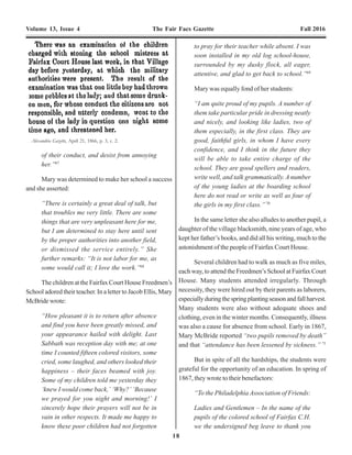 18
Volume 13, Issue 4 The Fair Facs Gazette Fall 2016 Volume 13, Issue 4 The Fair Facs Gazette Fall 2016
11
flatly stated that Captain Armes was a “calamity to the
freedmen and their interests.”29, 30, 31
After GeorgeArmes was relieved, Lt. Sidney Byron
Smith of the 3rd
Michigan Infantry, was appointed sub-
assistant commissioner. He reported to Fairfax Court
House on September 18, 1865. By the fall of 1865, there
were approximately 130 former slaves residing at Fairfax
Court House.32
Most were refugees who had come to
Fairfax to be within the lines of the UnionArmy. Lt. Smith
wrote of the conditions he encountered at Fairfax Court
Houseuponhisarrival:
“I regret to say that I found almost
everything appertaining to this Bureau at
this place in a very bad condition. I have
as yet found no Refugees or Freedmen who
were self-supporting. There are no colonies
or camps in this Division where Freedmen
are congregated to any considerable number.
At the place there are about one hundred
and thirty (130) colored people.”33
Fairfax Freedmen’s Bureau School
“The Virginians think the negroes cannot learn, but
they are mistaken.”34
Almostimmediatelyuponhisarrival,Lt.Smithbegan
urging the Bureau to establish schools for the freedmen in
FairfaxCounty:
“Fairfax C.H., September 25th
1865 – I am
desirous of operating a school here for the
colored children of this place. I think if I
could get a few school books I could manage
all else by myself. The books should be for
scholars who are just beginning. Can you
advise any means for getting them?”35
Lt. Smith wrote to his superior again a week later
about his efforts:
“Fairfax C.H., October 1, 1865 – I have
established a school here, the teachers of
which are two soldiers of the 195th
Ohio Vol.
Inf. The children appear very intelligent and
learn with remarkable rapidity. This is the
only school in this Division for colored
people. I would respectfully recommend that
measures be taken to establish a school in
this vicinity which would be permanent
during the winter. The one which is already
established is kept in the basement of Mrs.
Morse’s [Moss’] house and in all probability
cannot long last.
We have had a Sabbath School here this
morning which was a good one. Old and
young attended.”36
OnSeptember30,1865,SidneySmithwasorderedto
relocate his office to Vienna Station on the Loudoun &
Hampshire Railroad. Mrs. Moss’ property at Fairfax Court
of their conduct, and desist from annoying
her.”67
Mary was determined to make her school a success
and she asserted:
“There is certainly a great deal of talk, but
that troubles me very little. There are some
things that are very unpleasant here for me,
but I am determined to stay here until sent
by the proper authorities into another field,
or dismissed the service entirely.” She
further remarks: “It is not labor for me, as
some would call it; I love the work.”68
The children at the Fairfax Court House Freedmen’s
School adored their teacher. In a letter to Jacob Ellis, Mary
McBride wrote:
“How pleasant it is to return after absence
and find you have been greatly missed, and
your appearance hailed with delight. Last
Sabbath was reception day with me; at one
time I counted fifteen colored visitors, some
cried, some laughed, and others looked their
happiness – their faces beamed with joy.
Some of my children told me yesterday they
‘knew I would come back,’ ‘Why?’ ‘Because
we prayed for you night and morning!’ I
sincerely hope their prayers will not be in
vain in other respects. It made me happy to
know these poor children had not forgotten
to pray for their teacher while absent. I was
soon installed in my old log school-house,
surrounded by my dusky flock, all eager,
attentive, and glad to get back to school.”69
Mary was equally fond of her students:
“I am quite proud of my pupils. A number of
them take particular pride in dressing neatly
and nicely, and looking like ladies, two of
them especially, in the first class. They are
good, faithful girls, in whom I have every
confidence, and I think in the future they
will be able to take entire charge of the
school. They are good spellers and readers,
write well, and talk grammatically. A number
of the young ladies at the boarding school
here do not read or write as well as four of
the girls in my first class.” 70
In the same letter she also alludes to another pupil, a
daughter of the village blacksmith, nine years of age, who
kept her father’s books, and did all his writing, much to the
astonishment of the people of Fairfax Court House.
Several children had to walk as much as five miles,
each way, to attend the Freedmen’s School at Fairfax Court
House. Many students attended irregularly. Through
necessity, they were hired out by their parents as laborers,
especiallyduringthespringplantingseasonandfallharvest.
Many students were also without adequate shoes and
clothing, even in the winter months. Consequently, illness
was also a cause for absence from school. Early in 1867,
Mary McBride reported “two pupils removed by death”
and that “attendance has been lessened by sickness.” 71
But in spite of all the hardships, the students were
grateful for the opportunity of an education. In spring of
1867, they wrote to their benefactors:
“To the Philadelphia Association of Friends:
Ladies and Gentlemen – In the name of the
pupils of the colored school of Fairfax C.H.
we the undersigned beg leave to thank you
Capt. Sidney Byron Smith, c. 1866. Sub-assistant commissioner
(Fairfax County), Freedmen's Bureau, 1867.
Photo courtesy: Archives of Michigan, Lansing, MI.
Alexandria Gazette, April 21, 1866, p. 3, c. 2.
 
