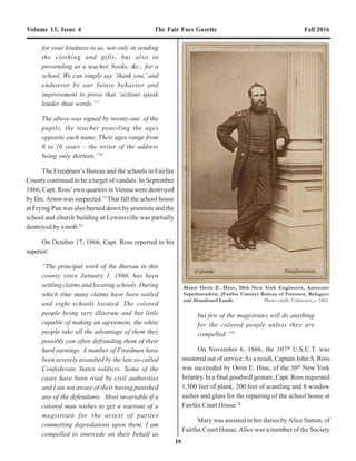 10 19
Volume 13, Issue 4 The Fair Facs Gazette Fall 2016 Volume 13, Issue 4 The Fair Facs Gazette Fall 2016
a satisfactory manner how he came to sell enlisted men
liquor.”22
In the meantime, atAlexandria, Lawrence Kearney
relatedhisversionofthefactstoChaplinFerree,whereupon
he was released. Subsequently, Ferree issued orders for
Capt.Armes to return the items taken from the Kearney’s
and to remove the guard from around their home.23
The
orders further stated the:
“Capt. is informed that he is not a Provost
Marshal, but an Assistant Superintendent of
Freedmen, and he will in future leave such
business as this to those who are Provost
Marshals”24
Several leading citizens of Fairfax Court House also
came to the defense of the Kearney’s in the form of an
affidavit:
“Fairfax Court House, Va.
September 15th
1865
We the undersigned citizens of the Town of
Fairfax Court House certify that we have
never seen any disorderly conduct at Mr.
Laurence Kearney’s as has been reported:
W.R. Chapman G.W. Gaines
Joseph Whitehead A.I. Mills
Geo. H. Williams A.T. Willcoxon
T.J. Murray Thomas Martin
William H. Pettitt F.D. Richardson”25
David A. Steele
In January 1866, Kearney filed suit againstArmes in
Fairfax County Circuit Court for Trespass. His complaint
stated theArmes had:
‘laid hold of him and with great force and
violence pulled and dragged him
about…and struck him a great many violent
blows and strokes…and compelled
him…out…of his store and dwelling…and
into the public street…and the said Armes
did break open and enter the store and
dwelling house…and seized 10 blankets, 45
gallons of whiskey & 3 gallons of
rum…being of great value $300…and that
he and his family during all the time
aforesaid, not only greatly disturbed and
annoyed…but also…prevented from
carrying on…affairs necessary and
business...all to the damage of the plantiff
of $1,000.00…therefore he brings this
suit’26
The suit appears to have been continued until
September 1867, when it was dismissed.
In a another incident, Cornelius White,27
a native of
New York, who resided a half mile northeast of Fairfax
Court House near Chain Bridge Road andAccotink Run,
accused GeorgeArmes of:
“…stealing my mules…. I came back on my
farm last spring, everything destroyed. No
house. No furniture. I have laid out all I
have for a team, and a cheap house, so this
breaks me up entirely. How shall I get along
now I know not. I hope you will bring the
rascal to justice some way. For I think it is
time, before he burns my house. For I do
not feel safe at no time.”28
As a consequence of these incident GeorgeArmes
was relieved from duty on September 14, 1865 after only a
monthandahalfassub-assistantcommissioner,andhaving
been accused of: 1) use a government spring wagon and
team as a conveyance to and from the Court House and
Station, Tuesday, September 5, 1865, the day of the
Tournament; 2) punishing Silas Jackson, a former slave,
“for neglecting to feed the horses” and several negro
boys, tying them to posts by their thumbs with their hands
raised high behind their back, and by bucking and gagging
another, all this in front of his office; 3) being intoxicated
whileonduty;and,4)refusingtoobeyordersdirectinghim
to return the property (whiskey and blankets) of Lawrence
& Sarah Kearney at Fairfax Court House. In his
recommendation to Gen. O.O. Howard, Chaplain Ferree,
for your kindness to us, not only in sending
the clothing and gifts, but also in
provending us a teacher, books, &c., for a
school. We can simply say ‘thank you,’ and
endeavor by our future behavior and
improvement to prove that ‘actions speak
louder than words.’”
The above was signed by twenty-one of the
pupils, the teacher penciling the ages
opposite each name, Their ages range from
8 to 16 years – the writer of the address
being only thirteen.”72
The Freedmen’s Bureau and the schools in Fairfax
County continued to be a target of vandals. In September
1866, Capt. Ross’own quarters in Vienna were destroyed
by fire.Arson was suspected.73
That fall the school house
at Frying Pan was also burned down by arsonists and the
school and church building at Lewinsville was partially
destroyed by a mob.74
On October 17, 1866, Capt. Ross reported to his
superior:
“The principal work of the Bureau in this
county since January 1, 1866, has been
settling claims and locating schools. During
which time many claims have been settled
and eight schools located. The colored
people being very illiterate and but little
capable of making an agreement, the white
people take all the advantage of them they
possibly can often defrauding them of their
hard earnings. A number of Freedmen have
been severely assaulted by the late so-called
Confederate States soldiers. Some of the
cases have been tried by civil authorities
and I am not aware of their having punished
any of the defendants. Most invariable if a
colored man wishes to get a warrant of a
magistrate for the arrest of parties
committing depredations upon them. I am
compelled to intercede on their behalf as
but few of the magistrates will do anything
for the colored people unless they are
compelled.”75
On November 6, 1866, the 107th
U.S.C.T. was
mustered out of service.As a result, Captain JohnA. Ross
was succeeded by Orrin E. Hine, of the 50th
New York
Infantry. In a final goodwill gesture, Capt. Ross requested
1,500 feet of plank, 200 feet of scantling and 8 window
sashes and glass for the repairing of the school house at
Fairfax Court House.76
Mary was assisted in her duties byAlice Sutton, of
Fairfax Court House.Alice was a member of the Society
Major Orrin E. Hine, 50th New York Engineers, Assistant
Superintendent, (Fairfax County) Bureau of Freemen, Refugees
and Abandoned Lands. Photo credit: Unknown, c. 1865.
 