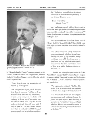 20 9
Volume 13, Issue 4 The Fair Facs Gazette Fall 2016 Volume 13, Issue 4 The Fair Facs Gazette Fall 2016
(1) store house, one (1) mess & grain house,
three (3) log houses, six (6) buildings &
stockades, two (2) officer’s quarters, four
(4) gun platforms, consisting of 60,625 feet
of boards, 9,675 feet of plank, 5,450 feet
of timber, 8,000 shingles, 1,800 feet of
lineal stockade scantling, 6,800 feet of
lumber… This will be of great value to the
Bureau, as it is near the stations and
convenient for the Freedmen.”12
In the summer of 1865, Thomas R. Love returned to
Fairfax Court House to find his home, Dunleith, and all of
his farm buildings completely destroyed.13
On September
6, 1865, he requested the assistance of Capt. Armes in
recoveringapproximately100,000brickswhichcomprised
his former home and farm buildings. The bricks and been
taken by Union soldiers during the war to build chimneys
and small shelters at Fairfax Court House.Armes was not
at all sympathetic. In fact,Armes had already sold or given
some “4 or 5 thousand”bricks to the Freedmen.14
“I have made arrangements to build
chimneys to the Freedmen’s Houses &
Schools House. I purpose putting here & if
there are any of them left after I ix up
suitable buildings, quarters &c., I will let
him have them. Mr. Love left his farm
buildings & everthing and went south
amongst the Rebels and now comes back a
Union man and thinks he aught to have
everything the same as if nothing
happened.”15
Armes did certify that 100,000 bricks were used by
the Bureau taken from the premises of Thomas R. Love
and belonged to him for which had not received
compensation.16
George Armes was also ordered to furnish a list to
the Bureau “of all places in your sub-district where, in
your judgement not less than fifty (50) colored children
can be convened for the purpose of a school.”17
This
apparently not done as such a list was not found.
During his brief tenure asAssistant Superintendent,
George Armes received a number of complaints from
citizens.
Lawrence & Sarah Kearney,18
both Irish immigrants,
had come to Fairfax Court House in May 1864 with the 16th
NewYork Cavalry. Sarah Kearney was employed as a cook
for the officer’s mess.19
Lawrence Kearney was a U.S.
Army veteran of the 2nd
Seminole War in Florida in the
1840’s. In July 1865, the Kearney’s were granted a license
to keep an ordinary in their home at Fairfax Court House.
When the license was issued they were apparently told that
they were “subject to all military orders relating to the
sales of liquors.”20
Military orders at the time strictly
forbade the sale of liquor to soldiers. In early September
1865, Capt.Armes discovered his orderly so drunk that he
could not attend to his duties and that the Kearney’s had
sold him the liquor. Capt.Armes sent for the Kearney’s and
advised them that they were in violation of orders against
selling liquor to soldiers and if it happened again he would
take action.
Three days later Capt. Armes found several of his
men so drunk that “it was not safe for people to go
through the town after dark.” He sent for Mrs. Kearney
who denied selling the men the liquor. He then sent for his
men, who acknowledged in the presence of Mrs. Kearny
thatshehadsoldthemtheliquor.ArmesfinedtheKearney’s
five dollars and told them if they sold anymore liquor to his
menthathewouldseizealloftheirliquorandreportthemto
authorities inAlexandria. Mrs. Kearney became incensed
and began swearing. She stated that “she had paid her
license and would sell to whom she pleased.” 21
Capt.Armes then went to the Kearney home with a
squad of soldiers and “took a large barrel of whiskey,
some gin and a small keg of whiskey.” He also seized 10
blankets as stolen federal property as they had the “U.S.”
mark on them. Mr. Kearney became so upset that Armes
had him arrested and sent to his superior, Chaplin James I.
Ferree, in Alexandria. Armes then placed a guard “over
the whiskey shop also at the Union Hotel. The hotel
keeper soon afterward came to see me and explained in
of Friends in Fairfax County.77
Another assistant at the
Fairfax Court House school was Maggie Lewis, a former
student of the school. Maggie wrote the following letter to
the Society of Friends:
“To my benefactors, the Association of
Friends of Philadelphia:
I am very grateful to you for all that you
have done for me; and I will try to do as
well as I can to deserve it. My education is,
as you know, very poor yet, but I will
endeavor to do the best of my ability with
the scholars which Miss Mary has placed
under me to teach them. My own tasks I
study as good as I can, but I do not always
know them as well as I would like to. I get
along very well with my scholars, and I hope
that I shall do my part with them. My parents
also desire to be remembered gratefully to
you for your kindness to us.
Yours, respectfully,
Maggie Lewis”78
Mary McBride apparently suffered from some type
ofafflictionofhereyes,whichwasseriousenoughtoimpair
her vision and to periodically prevent her from teaching.79,80
Duringtheseintervals,thestudentswereunderthedirection
of Maggie Lewis.
2nd
Lt. William Shields succeeded Orrin E. Hine on
February23,1867.81
InApril1867,Lt.WilliamShieldswrote
to his superiors of the condition of the schools in Fairfax
County:
“The school houses are totally inadequate
to accommodate the scholars. Most of them
are very low, built of logs and mud, poorly
ventilated, miserably furnished, and so
small that half the scholars must remain
outside while the other half recites. Some
of them have neither locks nor hinges on
the doors.” 82
Lt. Shields was subsequently succeeded by 2nd
Lt.
Winfield Scott Chase of the 18th
Veterans Reserve Corps in
thesummerof1867.Systematicharassmentofthefreedmen
was on the rise. Lt. W.S. Chase wrote ominously about a
neworganization:
“The organization called the “Ku Klux Klan
is said to be in full operation here and will,
no doubt, show itself on the next election.”83
“The Freedman’s Bureau are now engaged
in organizing schools in Fairfax County, Va.,
for the use of the negroes. One is already in
operation at Fairfax Court House, with fifty
scholars. Schools are soon to be started at
Dranesville and other points in that section
of the State.” 84
Winfield Scott Chase, Assistant Sub-assistant Commissioner
(Fairfax County), Freedmen's Bureau, 1867-'68.
Photo credit: Unknown.
 