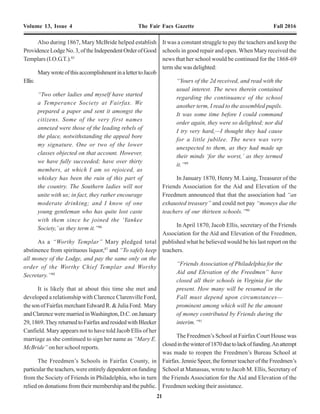 8 21
Volume 13, Issue 4 The Fair Facs Gazette Fall 2016 Volume 13, Issue 4 The Fair Facs Gazette Fall 2016
freedmen. …They hold an insane malice
against the freedman, from which he must
be protected, or he is worse off than when
he was a slave.”9
Whilethepowersofthenewagencywereverybroad,
they did not specifically address the one critical thing that
most freed slaves desired, aside from their freedom, above
all else. The one thing that had been denied them, by law,
in every southern state for centuries – access to an
education. Consequently, in December 1865 the Freedmen
Bureau Bill was amended to include, among other things,
specific authority for the commissioner to acquire land for
erection of “suitable buildings for asylums and schools”
for the freedmen. In February 1866, President Andrew
Johnson, who had succeeded President Lincoln following
his assassination inApril 1865, vetoed the bill stating, in
part:
“The Congress of the United States has
never heretofore thought itself empowered
to establish asylums…. It has never founded
schools for any class of our own
people….”10
The Congress overrode the President’s veto in July
1866 and the provisions of the amended Freedmen’s Bill,
including the establishment of schools for the freedmen
became law.
“A Calamity to the Freedmen”
Captain George Augustus Armes, age 21, became
thefirstassistantsub-assistantcommissioner,oftheFairfax
County sub-district, in July 1865. Armes, was a native of
theAnnandale area of Fairfax County, and a veteran of the
Union Army. He established his headquarters at Fairfax
Court House in the home of Mrs. MarthaAnn Moss,11
the
widowofformerFairfaxCountyCircuitCourtClerk,Thomas
Moss. The Moss home stood on the block comprised of
Court Street (SagerAvenue), East Street, South Street and
Mechanic Street (University Drive).Armes had intended
to stay in the home of Mrs. HenryWirtThomas. However,
the Thomas’ had recently returned to Fairfax Court House
after spending the war years in Richmond as refugees.
In the summer of 1865, all buildings constructed by
the UnionArmy in Fairfax County were to be conveyed to
the Freedmen’s Bureau for the use by the freedmen. This
includedthesubstantialnumberofbuildingsatFairfaxStation
andVienna,whichweretobedismantledandreconstructed
elsewhere in the county as housing and schools. In an
inventory of the buildings at Fairfax Station and Vienna
conducted by Captain George A. Armes the buildings at
FairfaxStationincluded:
“…nine (9) huts, one (1) railroad platform,
two (2) stables, nine (9) block houses, one
Captain George Augustus Armes, Sub-Assistant Commissioner,
Freedmen's Bureau, Fairfax County, Virginia, Aug. to Sept. 1865.
Photo credit: Unknown
Also during 1867, Mary McBride helped establish
ProvidenceLodgeNo.3,oftheIndependentOrderofGood
Templars (I.O.G.T.).85
MarywroteofthisaccomplishmentinalettertoJacob
Ellis:
“Two other ladies and myself have started
a Temperance Society at Fairfax. We
prepared a paper and sent it amongst the
citizens. Some of the very first names
annexed were those of the leading rebels of
the place, notwithstanding the appeal bore
my signature. One or two of the lower
classes objected on that account. However,
we have fully succeeded; have over thirty
members, at which I am so rejoiced, as
whiskey has been the ruin of this part of
the country. The Southern ladies will not
unite with us; in fact, they rather encourage
moderate drinking; and I know of one
young gentleman who has quite lost caste
with them since he joined the ‘Yankee
Society,’ as they term it.”86
As a “Worthy Templar” Mary pledged total
abstinence from spirituous liquor,87
and “To safely keep
all money of the Lodge, and pay the same only on the
order of the Worthy Chief Templar and Worthy
Secretary.”88
It is likely that at about this time she met and
developed a relationship with Clarence Clarenville Ford,
the son of Fairfax merchant Edward R. & Julia Ford. Mary
andClarenceweremarriedinWashington,D.C.onJanuary
29,1869.TheyreturnedtoFairfaxandresidedwithBleeker
Canfield. Mary appears not to have told Jacob Ellis of her
marriage as she continued to sign her name as “Mary E.
McBride” on her school reports.
The Freedmen’s Schools in Fairfax County, in
particular the teachers, were entirely dependent on funding
from the Society of Friends in Philadelphia, who in turn
relied on donations from their membership and the public.
It was a constant struggle to pay the teachers and keep the
schools in good repair and open. When Mary received the
news that her school would be continued for the 1868-69
term she was delighted:
“Yours of the 2d received, and read with the
usual interest. The news therein contained
regarding the continuance of the school
another term, I read to the assembled pupils.
It was some time before I could command
order again, they were so delighted; nor did
I try very hard,—I thought they had cause
for a little jubilee. The news was very
unexpected to them, as they had made up
their minds ‘for the worst,’ as they termed
it.”89
In January 1870, Henry M. Laing, Treasurer of the
Friends Association for the Aid and Elevation of the
Freedmen announced that that the association had “an
exhausted treasury” and could not pay “moneys due the
teachers of our thirteen schools.”90
In April 1870, Jacob Ellis, secretary of the Friends
Association for the Aid and Elevation of the Freedmen,
published what he believed would be his last report on the
teachers.
“Friends Association of Philadelphia for the
Aid and Elevation of the Freedmen” have
closed all their schools in Virginia for the
present. How many will be resumed in the
Fall must depend upon circumstances—
prominent among which will be the amount
of money contributed by Friends during the
interim.”91
The Freedmen’s School at Fairfax Court House was
closedinthewinterof1870duetolackoffunding.Anattempt
was made to reopen the Freedmen’s Bureau School at
Fairfax. Jennie Speer, the former teacher of the Freedmen’s
School at Manassas, wrote to Jacob M. Ellis, Secretary of
the Friends Association for the Aid and Elevation of the
Freedmen seeking their assistance.
 