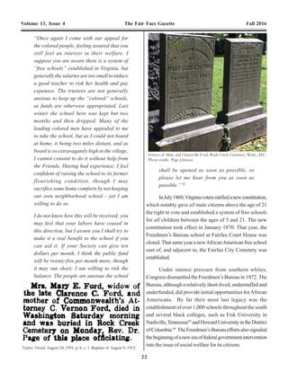 22 7
Volume 13, Issue 4 The Fair Facs Gazette Fall 2016 Volume 13, Issue 4 The Fair Facs Gazette Fall 2016
His mother, Rachel Dotson, belonging to
Com. Jones and raised all his children
namely… Mark, Mary, and Martha. This
affectionate son who is anxious to her of
the family connections and whether they are
living or dead, and if not the latter would
be glad to communicate with them.
According to the recollections of Wm.
Dotson…he had two brothers, Robert and
David, of whom he has never heard
anything and is particularly anxious to learn
something of them. If they are living and he
can communicate with them in any manner,
he is still willing to do the duty of a son and
a relative and asks that you be kind enough
to attend to this matter as it is well known
that the family of Commodore Jones of the
U.S. Navy [is from Fairfax].
The colored man applying to me appears to
be, and I have no doubt is, a man of fine
humane feelings and I would be glad to be
the means of serving hime in any way and
hope that he may be able to discover his
long lost relations.
Yours respectfully,
Robt. P. Flemming
Editor of the Jefferson Journal”7
------------------------------------------------------
“Headquarters 5th
Dist. Va.
Alex., Va., September 2, 1865
Capt. G.A. Armes, Supt. &c.
The bearer, Tekoa Seals, col’d., complains
that a Mrs. Farr, Farrell, or some such name,
is trying to collect rent of her for the time
period that she (the owner) was off in the
rebel lines.
You will see that no rent is collected for such
time, and that Tekoa Seals is not molested
by the said Mrs. Farr, or any one acting for
her until the matter is decided at these Head
Quarters.
Respectfully, &c.
James I. Ferree
Act. Supt. 5th
Dist. Va.”8
The task of the new agency was monumental.At the
time, there was no tradition in the United States of the
government taking responsibility for the welfare of any of
its citizens, much less the bureaucracy to administer such
programs. From the start, the Freedman’s Bureau was
underfunded and understaffed. The Bureau employed less
than 1,000 people, at its peak, to attend to the welfare of
approximately4millionformerslaves.Inaddition,theBureau
was staffed by soldiers who were woefully unprepared to
act as social workers. Some Freedmen Bureau staff were
incompetent or even corrupt. However, most were diligent,
hardworking and brave. Southerner whites resented the
meddlingoftheBureauandwereoftenopenlyhostiletothe
Freedmen’s Bureau agents and the freedmen themselves.
To illustrate the feeling of some whites toward the
Freedmen and the Bureau, 1st
Lt. Marcus. S. Hopkins,
Freedmen’sBureauagentforPrinceWilliamCounty,wrote
to his superiors following an incident between a white man
and a former black Union soldier:
“To show you the state of feeling here among
many people, (not all) in regard to such a
transaction, Dr. C. H. Lambert, the
practicing physician of this place, followed
the freedman to me, and said, that: ‘Subdued
and miserable as we are, we will not allow
niggers to come among us and brag about
having been in the Yankee army. It is as
much as we can do to tolerate it in white
men.’ He thought, ‘It would be a good lesson
to the niggers &c. &c.’ I have heard many
similar, and some more violent remarks, on
this, and other subjects connected with the
“Once again I come with our appeal for
the colored people, feeling assured that you
still feel an interest in their welfare. I
suppose you are aware there is a system of
“free schools” established in Virginia, but
generally the salaries are too small to induce
a good teacher to risk her health and pay
expenses. The trustees are not generally
anxious to keep up the “colored” schools,
as funds are otherwise appropriated. Last
winter the school here was kept but two
months and then dropped. Many of the
leading colored men have appealed to me
to take the school, but as I could not board
at home, it being two miles distant, and as
board is so extravagantly high in the village,
I cannot consent to do it without help from
the Friends. Having had experience, I feel
confident of raising the school to its former
flourishing condition, though I may
sacrifice some home comforts by not keeping
our own neighborhood school - yet I am
willing to do so.
I do not know how this will be received; you
may feel that your labors have ceased in
this direction, but I assure you I shall try to
make it a real benefit to the school if you
can aid it. If your Society can give ten
dollars per month, I think the public fund
will be twenty-five per month more, though
it may run short; I am willing to risk the
balance. The people are anxious the school
shall be opened as soon as possible, so
please let me hear from you as soon as
possible.” 92
InJuly1869,Virginiavotersratifiedanewconstitution,
which notably gave all male citizens above the age of 21
the right to vote and established a system of free schools
for all children between the ages of 5 and 21. The new
constitution took effect in January 1870. That year, the
Freedmen’s Bureau school at Fairfax Court House was
closed.That same year a newAfricanAmerican free school
east of, and adjacent to, the Fairfax City Cemetery was
established.
Under intense pressure from southern whites,
Congress dismantled the Freedmen’s Bureau in 1872. The
Bureau, although a relatively short-lived, understaffed and
underfunded, did provide initial opportunities forAfrican
Americans. By far their most last legacy was the
establishment of over 1,000 schools throughout the south
and several black colleges, such as Fisk University in
Nashville,Tennessee93
andHowardUniversityintheDistrict
ofColumbia.94
TheFreedmen’sBureaueffortsalsosignaled
thebeginningofaneweraoffederalgovernmentintervention
into the issue of social welfare for its citizens.
Graves of Mary and Clarenville Ford, Rock Creek Cemetery, Wash., D.C.
Photo credit: Page Johnson
 