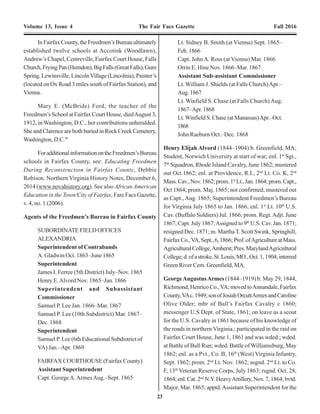 6 23
Volume 13, Issue 4 The Fair Facs Gazette Fall 2016 Volume 13, Issue 4 The Fair Facs Gazette Fall 2016
sufficient force at his command, he will call
on Capt. Baker, at Vienna, for men.
James I. Ferree
Act. Supt. 5th
District Va.”2
----------------------------------------------------------------------------------------
“Headquarters Military Governor
Alexandria, Va., October 10, 1865
Lieut. Smith
Asst. Supt. & C.
Lieut.
The bearer of this is, Amelia Bolding from
Washington, D.C., she has a little niece, at
one Mr. R. Ford’s of Fairfax Court House,
who refuses to give up the little girl. If it is
so that you can, please send one soldier &
have him take the child from Mr. Ford &
deliver her to this woman. If you can it
would be well to send her to the C.H. in
your wagon. Then send her to the station.
I am, Lieut.
Very Respectfully &c.
J.W. Bushong
Actg. Supt, 5th
Dist., Va.”3
However, as a direct result of the Emancipation
Proclamation thousands of slaves fled to the freedom of
Union lines. Unfortunately, their situation quickly became
dire as there was no specific provision for their relief or
assistance by the United States.
InMarch1863,underintensepressurefromnorthern
abolitionist groups, Congress established the American
Freedmen’s Inquiry Commission. This commission was
chargedwithinvestigatingthestatus,conditionandcapacity
of the former slaves freed by the Emancipation
Proclamation. The three member commission traveled to
UnionoccupiedareasoftheSouth,wheretheyinterviewed
many former slaves and Union field commanders and
witnessed, firsthand, the deplorable conditions of the
freedmen. In June 1863, the Commission made a report to
Secretary of War Edwin M. Stanton and recommended
that the government help support the former slaves in their
transition to life as freedmen.4
Congress took up the issue in January 1864, when a
bill establishing a “Bureau of Freedmen’s Affairs”5
was
introduced. After more than a year of debate, President
Lincoln signed a bill establishing the Bureau of Refugees,
Freedmen, and Abandoned Lands on March 3, 1865.
Popularly known as the Freedmen’s Bureau, the new
agency was established within the War Department and
was “to continue during the present war of rebellion
and for one year thereafter.” The powers of the new
agency were very broad and included the “supervision
and management of all abandoned [and confiscated]
lands and the control of all subjects relating to refugees
andfreedmenfromrebelstates.”Interestingly,poorwhites
werealsoincludedinthelegislationandweretobeassisted
by the new bureau.
The new agency was to be headed by a
commissioner, with assistant commissioners, “for each of
the states declared to be in insurrection.” The
commissioner and assistant commissioners were all to be
appointed by the President. The act further authorized the
Secretary of War to immediately issue such provisions,
food, clothing, shelter, and fuel as he deemed necessary
for the “suffering and destitute refugees.”6
In addition
toprovidingthesebasicnecessities,theFreedmen’sBureau
attempted to assist former slaves in locating lost relatives,
legalizing slave marriages, settling labor disputes (usually
with whites), and negotiating labor contracts.
“To the Agent at the Freedman’s Bureau,
Fairfax Court House, Va.
Sir-
I write this on behalf of a colored man
named Wm. Dotson, a native of Virginia and
formerly a slave of Commodore [Thomas
ap Catesby] Jones, brother of Commodore
Roger Jones, who is particularly anxious
to discover the whereabouts of his family
connections, to wit:
InFairfaxCounty,theFreedmen’sBureauultimately
established twelve schools at Accotink (Woodlawn),
Andrew’s Chapel, Centreville, Fairfax Court House, Falls
Church,FryingPan(Herndon),BigFalls(GreatFalls),Gum
Spring, Lewinsville, LincolnVillage (Lincolnia), Painter’s
(located on Ox Road 3 miles south of Fairfax Station), and
Vienna.
Mary E. (McBride) Ford, the teacher of the
Freedmen’s School at Fairfax Court House, diedAugust 3,
1912, in Washington, D.C., her contributions unheralded.
She and Clarence are both buried in Rock Creek Cemetery,
Washington, D.C.95
ForadditionalinformationontheFreedmen’sBureau
schools in Fairfax County, see: Educating Freedmen
During Reconstruction in Fairfax County, Debbie
Robison. Northern Virginia History Notes, December 6,
2014 (www.novahistory.org). See also African American
Education in the Town/City of Fairfax, Fare Facs Gazette,
v. 4, no. 1 (2006).
Agents of the Freedmen’s Bureau in Fairfax County
SUBORDINATE FIELD OFFICES
ALEXANDRIA
Superintendent of Contrabands
A. Gladwin Oct. 1863–June 1865
Superintendent
James I. Ferree (5th District) July–Nov. 1865
Henry E.Alvord Nov. 1865–Jan. 1866
Superintendent and Subassistant
Commissioner
Samuel P. Lee Jan. 1866–Mar. 1867
Samuel P. Lee (10th Subdistrict) Mar. 1867–
Dec. 1868
Superintendent
Samuel P. Lee (6th Educational Subdistrict of
VA) Jan.–Apr. 1869
FAIRFAX COURTHOUSE (Fairfax County)
Assistant Superintendent
Capt. GeorgeA.ArmesAug.–Sept. 1865
Lt. Sidney B. Smith (at Vienna) Sept. 1865–
Feb.1866
Capt. JohnA. Ross (at Vienna) Mar. 1866
Orrin E. Hine Nov. 1866–Mar. 1867
Assistant Sub-assistant Commissioner
Lt. William J. Shields (at Falls Church)Apr.–
Aug.1867
Lt. Winfield S. Chase (at Falls Church)Aug.
1867–Apr.1868
Lt.Winfield S. Chase (at Manassas)Apr.–Oct.
1868
John Raeburn Oct.–Dec. 1868
Henry Elijah Alvord (1844–1904) b. Greenfield, MA;
Student, Norwich University at start of war; enl. 1st
Sgt.,
7th
Squadron, Rhode Island Cavalry, June 1862; mustered
out Oct.1862; enl. at Providence, R.I., 2nd
Lt. Co. K, 2nd
Mass.Cav.,Nov.1862;prom.1st
Lt.,Jan.1864;prom.Capt.,
Oct 1864; prom. Maj. 1865; not confirmed; mustered out
as Capt.,Aug. 1865; Superintendent Freedmen’s Bureau
for Virginia July 1865 to Jan. 1866; enl. 1st
Lt. 10th
U.S.
Cav. (Buffalo Soldiers) Jul. 1866; prom. Regt.Adjt. June
1867; Capt. July 1867;Assigned to 9th
U.S. Cav. Jan. 1871;
resigned Dec. 1871; m. MarthaT. Scott Swink, Springhill,
FairfaxCo.,VA,Sept.,6,1866;Prof.ofAgricultureatMass.
AgriculturalCollege,Amherst;Pres.MarylandAgricultural
College;d.ofastroke,St.Louis,MO.,Oct.1,1904;interred
Green River Cem. Greenfield, MA.
GeorgeAugustusArmes (1844–1919) b. May 29, 1844,
Richmond,HenricoCo.,VA;movedtoAnnandale,Fairfax
County,VAc.1949;sonofJosiahOrcuttArmesandCaroline
Olive Older; mbr of Ball’s Fairfax Cavalry c 1860;
messenger U.S Dept. of State, 1861; on leave as a scout
for the U.S. Cavalry in 1861 because of his knowledge of
the roads in northern Virginia.; participated in the raid on
Fairfax Court House, June 1, 1861 and was wded.; wded.
at Battle of Bull Run; wded. Battle of Williamsburg, May
1862; enl. as a Pvt., Co. B, 16th
(West) Virginia Infantry,
Sept. 1862; prom. 2nd
Lt. Nov. 1862; asgnd. 2nd
Lt. to Co.
F, 13th
Veteran Reserve Corps, July 1863; rsgnd. Oct. 28,
1864;enl.Cat.2nd
N.Y.HeavyArtillery,Nov.7,1864;bvtd.
Major, Mar. 1865; apptd.Assistant Superintendent for the
 