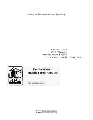 Continued on Page 6
"PreservingthePast.ProtectingtheFuture."
ReturnAddress-HistoricFairfaxCity,Inc.
SandraS.Wilbur,President
10209MainStreet
Fairfax,VA22030
The Newsletter of
Historic Fairfax City, Inc.
The Fare Facs Gazette © 2016
Editor: William Page Johnson, II
E-mail: historicfairfax@aol.com
Website: www.historicfairfax.org
Historic Fairfax City, Inc.
"Fare Fac - Say Do"
Volume 13, Issue 4 Fall 2016
Executive Officers
Sandra S. Wilbur President
Deborah E. Mullan Vice-Pres.
Albert L. Leightley Treasurer
Christopher Kelley Secretary
Ann F.Adams Director
Linda M. Barringhaus Director
Hildie Carney Director
PatriciaA. Fabio Director
Mary D. Gauthier Director
Linda C. Goldstein Director
D. Lee Hubbard Director
Hon. Wm. Page Johnson, II Director
JohnA.C. Keith Director
BennyLeonard Director
Jenée L. Lindner Director
WayneA. Morris Director
John P. Murphy Director
Mary S. Petersen Director
Hon. PennyA. Rood Director
Edward C. Trexler, Jr. Director
The Freedmen's Bureau and School
at Fairfax Court House
by William Page Johnson, II
"The Freedmen’s Bureau," by Alfred R. Waud, Harper’s Weekly, July 25, 1868.
OnSeptember22,1862,oneweekaftertheBattleofAntietam,
PresidentAbraham Lincoln proclaimed that effective January 1, 1863,
“all persons held as slaves within any state…in rebellion against
the United States … shall be then, and thence forward, forever
free.”1
At the time, the Emancipation Proclamation was largely symbolic as it
would be more than two years before the Civil War came to an end. For the vast
majority of the now former slaves in the South, while legally free, it would be years
before they were actually free. Even after the war ended inApril 1865, some were
still held in bondage against their will, for months, or years afterward:
“Bureau R.F.& A.L.
Headquarters 5th
District of Va.
Alex., Va., Sept. 4, 1865
Special Order
No. 9
Capt. Geo. A. Armes, will
immediately proceed to the house
of Mrs. Nancy Ratcliffe and bring
away the two colored children
Sarah and Fannie harper, who are
still held as slave by said Mrs. R.,
and deliver them to this office. If
it is necessary to take them by
force – or even bloodshed – let it
be done. The purpose of the
Bureau must and shall be carried
out so far as it is in the power of
the Supt. of this District.
Capt. Armes will attend to this
matter in person and if he has nor
 