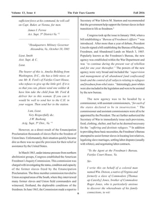 6 23
Volume 13, Issue 4 The Fair Facs Gazette Fall 2016 Volume 13, Issue 4 The Fair Facs Gazette Fall 2016
sufficient force at his command, he will call
on Capt. Baker, at Vienna, for men.
James I. Ferree
Act. Supt. 5th
District Va.”2
----------------------------------------------------------------------------------------
“Headquarters Military Governor
Alexandria, Va., October 10, 1865
Lieut. Smith
Asst. Supt. & C.
Lieut.
The bearer of this is, Amelia Bolding from
Washington, D.C., she has a little niece, at
one Mr. R. Ford’s of Fairfax Court House,
who refuses to give up the little girl. If it is
so that you can, please send one soldier &
have him take the child from Mr. Ford &
deliver her to this woman. If you can it
would be well to send her to the C.H. in
your wagon. Then send her to the station.
I am, Lieut.
Very Respectfully &c.
J.W. Bushong
Actg. Supt, 5th
Dist., Va.”3
However, as a direct result of the Emancipation
Proclamation thousands of slaves fled to the freedom of
Union lines. Unfortunately, their situation quickly became
dire as there was no specific provision for their relief or
assistance by the United States.
InMarch1863,underintensepressurefromnorthern
abolitionist groups, Congress established the American
Freedmen’s Inquiry Commission. This commission was
chargedwithinvestigatingthestatus,conditionandcapacity
of the former slaves freed by the Emancipation
Proclamation. The three member commission traveled to
UnionoccupiedareasoftheSouth,wheretheyinterviewed
many former slaves and Union field commanders and
witnessed, firsthand, the deplorable conditions of the
freedmen. In June 1863, the Commission made a report to
Secretary of War Edwin M. Stanton and recommended
that the government help support the former slaves in their
transition to life as freedmen.4
Congress took up the issue in January 1864, when a
bill establishing a “Bureau of Freedmen’s Affairs”5
was
introduced. After more than a year of debate, President
Lincoln signed a bill establishing the Bureau of Refugees,
Freedmen, and Abandoned Lands on March 3, 1865.
Popularly known as the Freedmen’s Bureau, the new
agency was established within the War Department and
was “to continue during the present war of rebellion
and for one year thereafter.” The powers of the new
agency were very broad and included the “supervision
and management of all abandoned [and confiscated]
lands and the control of all subjects relating to refugees
andfreedmenfromrebelstates.”Interestingly,poorwhites
werealsoincludedinthelegislationandweretobeassisted
by the new bureau.
The new agency was to be headed by a
commissioner, with assistant commissioners, “for each of
the states declared to be in insurrection.” The
commissioner and assistant commissioners were all to be
appointed by the President. The act further authorized the
Secretary of War to immediately issue such provisions,
food, clothing, shelter, and fuel as he deemed necessary
for the “suffering and destitute refugees.”6
In addition
toprovidingthesebasicnecessities,theFreedmen’sBureau
attempted to assist former slaves in locating lost relatives,
legalizing slave marriages, settling labor disputes (usually
with whites), and negotiating labor contracts.
“To the Agent at the Freedman’s Bureau,
Fairfax Court House, Va.
Sir-
I write this on behalf of a colored man
named Wm. Dotson, a native of Virginia and
formerly a slave of Commodore [Thomas
ap Catesby] Jones, brother of Commodore
Roger Jones, who is particularly anxious
to discover the whereabouts of his family
connections, to wit:
InFairfaxCounty,theFreedmen’sBureauultimately
established twelve schools at Accotink (Woodlawn),
Andrew’s Chapel, Centreville, Fairfax Court House, Falls
Church,FryingPan(Herndon),BigFalls(GreatFalls),Gum
Spring, Lewinsville, LincolnVillage (Lincolnia), Painter’s
(located on Ox Road 3 miles south of Fairfax Station), and
Vienna.
Mary E. (McBride) Ford, the teacher of the
Freedmen’s School at Fairfax Court House, diedAugust 3,
1912, in Washington, D.C., her contributions unheralded.
She and Clarence are both buried in Rock Creek Cemetery,
Washington, D.C.95
ForadditionalinformationontheFreedmen’sBureau
schools in Fairfax County, see: Educating Freedmen
During Reconstruction in Fairfax County, Debbie
Robison. Northern Virginia History Notes, December 6,
2014 (www.novahistory.org). See also African American
Education in the Town/City of Fairfax, Fare Facs Gazette,
v. 4, no. 1 (2006).
Agents of the Freedmen’s Bureau in Fairfax County
SUBORDINATE FIELD OFFICES
ALEXANDRIA
Superintendent of Contrabands
A. Gladwin Oct. 1863–June 1865
Superintendent
James I. Ferree (5th District) July–Nov. 1865
Henry E.Alvord Nov. 1865–Jan. 1866
Superintendent and Subassistant
Commissioner
Samuel P. Lee Jan. 1866–Mar. 1867
Samuel P. Lee (10th Subdistrict) Mar. 1867–
Dec. 1868
Superintendent
Samuel P. Lee (6th Educational Subdistrict of
VA) Jan.–Apr. 1869
FAIRFAX COURTHOUSE (Fairfax County)
Assistant Superintendent
Capt. GeorgeA.ArmesAug.–Sept. 1865
Lt. Sidney B. Smith (at Vienna) Sept. 1865–
Feb.1866
Capt. JohnA. Ross (at Vienna) Mar. 1866
Orrin E. Hine Nov. 1866–Mar. 1867
Assistant Sub-assistant Commissioner
Lt. William J. Shields (at Falls Church)Apr.–
Aug.1867
Lt. Winfield S. Chase (at Falls Church)Aug.
1867–Apr.1868
Lt.Winfield S. Chase (at Manassas)Apr.–Oct.
1868
John Raeburn Oct.–Dec. 1868
Henry Elijah Alvord (1844–1904) b. Greenfield, MA;
Student, Norwich University at start of war; enl. 1st
Sgt.,
7th
Squadron, Rhode Island Cavalry, June 1862; mustered
out Oct.1862; enl. at Providence, R.I., 2nd
Lt. Co. K, 2nd
Mass.Cav.,Nov.1862;prom.1st
Lt.,Jan.1864;prom.Capt.,
Oct 1864; prom. Maj. 1865; not confirmed; mustered out
as Capt.,Aug. 1865; Superintendent Freedmen’s Bureau
for Virginia July 1865 to Jan. 1866; enl. 1st
Lt. 10th
U.S.
Cav. (Buffalo Soldiers) Jul. 1866; prom. Regt.Adjt. June
1867; Capt. July 1867;Assigned to 9th
U.S. Cav. Jan. 1871;
resigned Dec. 1871; m. MarthaT. Scott Swink, Springhill,
FairfaxCo.,VA,Sept.,6,1866;Prof.ofAgricultureatMass.
AgriculturalCollege,Amherst;Pres.MarylandAgricultural
College;d.ofastroke,St.Louis,MO.,Oct.1,1904;interred
Green River Cem. Greenfield, MA.
GeorgeAugustusArmes (1844–1919) b. May 29, 1844,
Richmond,HenricoCo.,VA;movedtoAnnandale,Fairfax
County,VAc.1949;sonofJosiahOrcuttArmesandCaroline
Olive Older; mbr of Ball’s Fairfax Cavalry c 1860;
messenger U.S Dept. of State, 1861; on leave as a scout
for the U.S. Cavalry in 1861 because of his knowledge of
the roads in northern Virginia.; participated in the raid on
Fairfax Court House, June 1, 1861 and was wded.; wded.
at Battle of Bull Run; wded. Battle of Williamsburg, May
1862; enl. as a Pvt., Co. B, 16th
(West) Virginia Infantry,
Sept. 1862; prom. 2nd
Lt. Nov. 1862; asgnd. 2nd
Lt. to Co.
F, 13th
Veteran Reserve Corps, July 1863; rsgnd. Oct. 28,
1864;enl.Cat.2nd
N.Y.HeavyArtillery,Nov.7,1864;bvtd.
Major, Mar. 1865; apptd.Assistant Superintendent for the
 
