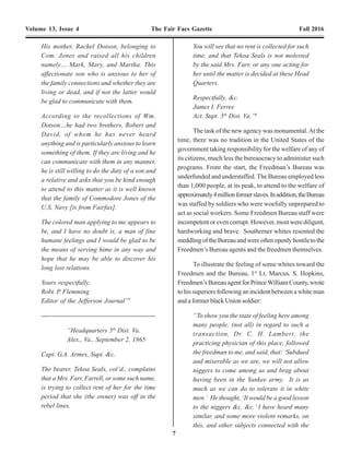 22 7
Volume 13, Issue 4 The Fair Facs Gazette Fall 2016 Volume 13, Issue 4 The Fair Facs Gazette Fall 2016
His mother, Rachel Dotson, belonging to
Com. Jones and raised all his children
namely… Mark, Mary, and Martha. This
affectionate son who is anxious to her of
the family connections and whether they are
living or dead, and if not the latter would
be glad to communicate with them.
According to the recollections of Wm.
Dotson…he had two brothers, Robert and
David, of whom he has never heard
anything and is particularly anxious to learn
something of them. If they are living and he
can communicate with them in any manner,
he is still willing to do the duty of a son and
a relative and asks that you be kind enough
to attend to this matter as it is well known
that the family of Commodore Jones of the
U.S. Navy [is from Fairfax].
The colored man applying to me appears to
be, and I have no doubt is, a man of fine
humane feelings and I would be glad to be
the means of serving hime in any way and
hope that he may be able to discover his
long lost relations.
Yours respectfully,
Robt. P. Flemming
Editor of the Jefferson Journal”7
------------------------------------------------------
“Headquarters 5th
Dist. Va.
Alex., Va., September 2, 1865
Capt. G.A. Armes, Supt. &c.
The bearer, Tekoa Seals, col’d., complains
that a Mrs. Farr, Farrell, or some such name,
is trying to collect rent of her for the time
period that she (the owner) was off in the
rebel lines.
You will see that no rent is collected for such
time, and that Tekoa Seals is not molested
by the said Mrs. Farr, or any one acting for
her until the matter is decided at these Head
Quarters.
Respectfully, &c.
James I. Ferree
Act. Supt. 5th
Dist. Va.”8
The task of the new agency was monumental.At the
time, there was no tradition in the United States of the
government taking responsibility for the welfare of any of
its citizens, much less the bureaucracy to administer such
programs. From the start, the Freedman’s Bureau was
underfunded and understaffed. The Bureau employed less
than 1,000 people, at its peak, to attend to the welfare of
approximately4millionformerslaves.Inaddition,theBureau
was staffed by soldiers who were woefully unprepared to
act as social workers. Some Freedmen Bureau staff were
incompetent or even corrupt. However, most were diligent,
hardworking and brave. Southerner whites resented the
meddlingoftheBureauandwereoftenopenlyhostiletothe
Freedmen’s Bureau agents and the freedmen themselves.
To illustrate the feeling of some whites toward the
Freedmen and the Bureau, 1st
Lt. Marcus. S. Hopkins,
Freedmen’sBureauagentforPrinceWilliamCounty,wrote
to his superiors following an incident between a white man
and a former black Union soldier:
“To show you the state of feeling here among
many people, (not all) in regard to such a
transaction, Dr. C. H. Lambert, the
practicing physician of this place, followed
the freedman to me, and said, that: ‘Subdued
and miserable as we are, we will not allow
niggers to come among us and brag about
having been in the Yankee army. It is as
much as we can do to tolerate it in white
men.’ He thought, ‘It would be a good lesson
to the niggers &c. &c.’ I have heard many
similar, and some more violent remarks, on
this, and other subjects connected with the
“Once again I come with our appeal for
the colored people, feeling assured that you
still feel an interest in their welfare. I
suppose you are aware there is a system of
“free schools” established in Virginia, but
generally the salaries are too small to induce
a good teacher to risk her health and pay
expenses. The trustees are not generally
anxious to keep up the “colored” schools,
as funds are otherwise appropriated. Last
winter the school here was kept but two
months and then dropped. Many of the
leading colored men have appealed to me
to take the school, but as I could not board
at home, it being two miles distant, and as
board is so extravagantly high in the village,
I cannot consent to do it without help from
the Friends. Having had experience, I feel
confident of raising the school to its former
flourishing condition, though I may
sacrifice some home comforts by not keeping
our own neighborhood school - yet I am
willing to do so.
I do not know how this will be received; you
may feel that your labors have ceased in
this direction, but I assure you I shall try to
make it a real benefit to the school if you
can aid it. If your Society can give ten
dollars per month, I think the public fund
will be twenty-five per month more, though
it may run short; I am willing to risk the
balance. The people are anxious the school
shall be opened as soon as possible, so
please let me hear from you as soon as
possible.” 92
InJuly1869,Virginiavotersratifiedanewconstitution,
which notably gave all male citizens above the age of 21
the right to vote and established a system of free schools
for all children between the ages of 5 and 21. The new
constitution took effect in January 1870. That year, the
Freedmen’s Bureau school at Fairfax Court House was
closed.That same year a newAfricanAmerican free school
east of, and adjacent to, the Fairfax City Cemetery was
established.
Under intense pressure from southern whites,
Congress dismantled the Freedmen’s Bureau in 1872. The
Bureau, although a relatively short-lived, understaffed and
underfunded, did provide initial opportunities forAfrican
Americans. By far their most last legacy was the
establishment of over 1,000 schools throughout the south
and several black colleges, such as Fisk University in
Nashville,Tennessee93
andHowardUniversityintheDistrict
ofColumbia.94
TheFreedmen’sBureaueffortsalsosignaled
thebeginningofaneweraoffederalgovernmentintervention
into the issue of social welfare for its citizens.
Graves of Mary and Clarenville Ford, Rock Creek Cemeyery, Wash., D.C.
Photo credit: Page Johnson
 