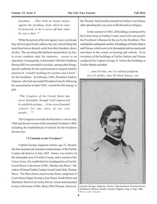 8 21
Volume 13, Issue 4 The Fair Facs Gazette Fall 2016 Volume 13, Issue 4 The Fair Facs Gazette Fall 2016
freedmen. …They hold an insane malice
against the freedman, from which he must
be protected, or he is worse off than when
he was a slave.”9
Whilethepowersofthenewagencywereverybroad,
they did not specifically address the one critical thing that
most freed slaves desired, aside from their freedom, above
all else. The one thing that had been denied them, by law,
in every southern state for centuries – access to an
education. Consequently, in December 1865 the Freedmen
Bureau Bill was amended to include, among other things,
specific authority for the commissioner to acquire land for
erection of “suitable buildings for asylums and schools”
for the freedmen. In February 1866, President Andrew
Johnson, who had succeeded President Lincoln following
his assassination inApril 1865, vetoed the bill stating, in
part:
“The Congress of the United States has
never heretofore thought itself empowered
to establish asylums…. It has never founded
schools for any class of our own
people….”10
The Congress overrode the President’s veto in July
1866 and the provisions of the amended Freedmen’s Bill,
including the establishment of schools for the freedmen
became law.
“A Calamity to the Freedmen”
Captain George Augustus Armes, age 21, became
thefirstassistantsub-assistantcommissioner,oftheFairfax
County sub-district, in July 1865. Armes, was a native of
theAnnandale area of Fairfax County, and a veteran of the
Union Army. He established his headquarters at Fairfax
Court House in the home of Mrs. MarthaAnn Moss,11
the
widowofformerFairfaxCountyCircuitCourtClerk,Thomas
Moss. The Moss home stood on the block comprised of
Court Street (SagerAvenue), East Street, South Street and
Mechanic Street (University Drive).Armes had intended
to stay in the home of Mrs. HenryWirtThomas. However,
the Thomas’ had recently returned to Fairfax Court House
after spending the war years in Richmond as refugees.
In the summer of 1865, all buildings constructed by
the UnionArmy in Fairfax County were to be conveyed to
the Freedmen’s Bureau for the use by the freedmen. This
includedthesubstantialnumberofbuildingsatFairfaxStation
andVienna,whichweretobedismantledandreconstructed
elsewhere in the county as housing and schools. In an
inventory of the buildings at Fairfax Station and Vienna
conducted by Captain George A. Armes the buildings at
FairfaxStationincluded:
“…nine (9) huts, one (1) railroad platform,
two (2) stables, nine (9) block houses, one
Captain George Augustus Armes, Sub-Assistant Commissioner,
Freedmen's Bureau, Fairfax County, Virginia, Aug. to Sept. 1865.
Photo credit: Unknown
Also during 1867, Mary McBride helped establish
ProvidenceLodgeNo.3,oftheIndependentOrderofGood
Templars (I.O.G.T.).85
MarywroteofthisaccomplishmentinalettertoJacob
Ellis:
“Two other ladies and myself have started
a Temperance Society at Fairfax. We
prepared a paper and sent it amongst the
citizens. Some of the very first names
annexed were those of the leading rebels of
the place, notwithstanding the appeal bore
my signature. One or two of the lower
classes objected on that account. However,
we have fully succeeded; have over thirty
members, at which I am so rejoiced, as
whiskey has been the ruin of this part of
the country. The Southern ladies will not
unite with us; in fact, they rather encourage
moderate drinking; and I know of one
young gentleman who has quite lost caste
with them since he joined the ‘Yankee
Society,’ as they term it.”86
As a “Worthy Templar” Mary pledged total
abstinence from spirituous liquor,87
and “To safely keep
all money of the Lodge, and pay the same only on the
order of the Worthy Chief Templar and Worthy
Secretary.”88
It is likely that at about this time she met and
developed a relationship with Clarence Clarenville Ford,
the son of Fairfax merchant Edward R. & Julia Ford. Mary
andClarenceweremarriedinWashington,D.C.onJanuary
29,1869.TheyreturnedtoFairfaxandresidedwithBleeker
Canfield. Mary appears not to have told Jacob Ellis of her
marriage as she continued to sign her name as “Mary E.
McBride” on her school reports.
The Freedmen’s Schools in Fairfax County, in
particular the teachers, were entirely dependent on funding
from the Society of Friends in Philadelphia, who in turn
relied on donations from their membership and the public.
It was a constant struggle to pay the teachers and keep the
schools in good repair and open. When Mary received the
news that her school would be continued for the 1868-69
term she was delighted:
“Yours of the 2d received, and read with the
usual interest. The news therein contained
regarding the continuance of the school
another term, I read to the assembled pupils.
It was some time before I could command
order again, they were so delighted; nor did
I try very hard,—I thought they had cause
for a little jubilee. The news was very
unexpected to them, as they had made up
their minds ‘for the worst,’ as they termed
it.”89
In January 1870, Henry M. Laing, Treasurer of the
Friends Association for the Aid and Elevation of the
Freedmen announced that that the association had “an
exhausted treasury” and could not pay “moneys due the
teachers of our thirteen schools.”90
In April 1870, Jacob Ellis, secretary of the Friends
Association for the Aid and Elevation of the Freedmen,
published what he believed would be his last report on the
teachers.
“Friends Association of Philadelphia for the
Aid and Elevation of the Freedmen” have
closed all their schools in Virginia for the
present. How many will be resumed in the
Fall must depend upon circumstances—
prominent among which will be the amount
of money contributed by Friends during the
interim.”91
The Freedmen’s School at Fairfax Court House was
closedinthewinterof1870duetolackoffunding.Anattempt
was made to reopen the Freedmen’s Bureau School at
Fairfax. Jennie Speer, the former teacher of the Freedmen’s
School at Manassas, wrote to Jacob M. Ellis, Secretary of
the Friends Association for the Aid and Elevation of the
Freedmen seeking their assistance.
 