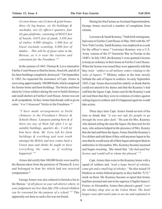 20 9
Volume 13, Issue 4 The Fair Facs Gazette Fall 2016 Volume 13, Issue 4 The Fair Facs Gazette Fall 2016
(1) store house, one (1) mess & grain house,
three (3) log houses, six (6) buildings &
stockades, two (2) officer’s quarters, four
(4) gun platforms, consisting of 60,625 feet
of boards, 9,675 feet of plank, 5,450 feet
of timber, 8,000 shingles, 1,800 feet of
lineal stockade scantling, 6,800 feet of
lumber… This will be of great value to the
Bureau, as it is near the stations and
convenient for the Freedmen.”12
In the summer of 1865, Thomas R. Love returned to
Fairfax Court House to find his home, Dunleith, and all of
his farm buildings completely destroyed.13
On September
6, 1865, he requested the assistance of Capt. Armes in
recoveringapproximately100,000brickswhichcomprised
his former home and farm buildings. The bricks and been
taken by Union soldiers during the war to build chimneys
and small shelters at Fairfax Court House.Armes was not
at all sympathetic. In fact,Armes had already sold or given
some “4 or 5 thousand”bricks to the Freedmen.14
“I have made arrangements to build
chimneys to the Freedmen’s Houses &
Schools House. I purpose putting here & if
there are any of them left after I ix up
suitable buildings, quarters &c., I will let
him have them. Mr. Love left his farm
buildings & everthing and went south
amongst the Rebels and now comes back a
Union man and thinks he aught to have
everything the same as if nothing
happened.”15
Armes did certify that 100,000 bricks were used by
the Bureau taken from the premises of Thomas R. Love
and belonged to him for which had not received
compensation.16
George Armes was also ordered to furnish a list to
the Bureau “of all places in your sub-district where, in
your judgement not less than fifty (50) colored children
can be convened for the purpose of a school.”17
This
apparently not done as such a list was not found.
During his brief tenure asAssistant Superintendent,
George Armes received a number of complaints from
citizens.
Lawrence & Sarah Kearney,18
both Irish immigrants,
had come to Fairfax Court House in May 1864 with the 16th
NewYork Cavalry. Sarah Kearney was employed as a cook
for the officer’s mess.19
Lawrence Kearney was a U.S.
Army veteran of the 2nd
Seminole War in Florida in the
1840’s. In July 1865, the Kearney’s were granted a license
to keep an ordinary in their home at Fairfax Court House.
When the license was issued they were apparently told that
they were “subject to all military orders relating to the
sales of liquors.”20
Military orders at the time strictly
forbade the sale of liquor to soldiers. In early September
1865, Capt.Armes discovered his orderly so drunk that he
could not attend to his duties and that the Kearney’s had
sold him the liquor. Capt.Armes sent for the Kearney’s and
advised them that they were in violation of orders against
selling liquor to soldiers and if it happened again he would
take action.
Three days later Capt. Armes found several of his
men so drunk that “it was not safe for people to go
through the town after dark.” He sent for Mrs. Kearney
who denied selling the men the liquor. He then sent for his
men, who acknowledged in the presence of Mrs. Kearny
thatshehadsoldthemtheliquor.ArmesfinedtheKearney’s
five dollars and told them if they sold anymore liquor to his
menthathewouldseizealloftheirliquorandreportthemto
authorities inAlexandria. Mrs. Kearney became incensed
and began swearing. She stated that “she had paid her
license and would sell to whom she pleased.” 21
Capt.Armes then went to the Kearney home with a
squad of soldiers and “took a large barrel of whiskey,
some gin and a small keg of whiskey.” He also seized 10
blankets as stolen federal property as they had the “U.S.”
mark on them. Mr. Kearney became so upset that Armes
had him arrested and sent to his superior, Chaplin James I.
Ferree, in Alexandria. Armes then placed a guard “over
the whiskey shop also at the Union Hotel. The hotel
keeper soon afterward came to see me and explained in
of Friends in Fairfax County.77
Another assistant at the
Fairfax Court House school was Maggie Lewis, a former
student of the school. Maggie wrote the following letter to
the Society of Friends:
“To my benefactors, the Association of
Friends of Philadelphia:
I am very grateful to you for all that you
have done for me; and I will try to do as
well as I can to deserve it. My education is,
as you know, very poor yet, but I will
endeavor to do the best of my ability with
the scholars which Miss Mary has placed
under me to teach them. My own tasks I
study as good as I can, but I do not always
know them as well as I would like to. I get
along very well with my scholars, and I hope
that I shall do my part with them. My parents
also desire to be remembered gratefully to
you for your kindness to us.
Yours, respectfully,
Maggie Lewis”78
Mary McBride apparently suffered from some type
ofafflictionofhereyes,whichwasseriousenoughtoimpair
her vision and to periodically prevent her from teaching.79,80
Duringtheseintervals,thestudentswereunderthedirection
of Maggie Lewis.
2nd
Lt. William Shields succeeded Orrin E. Hine on
February23,1867.81
InApril1867,Lt.WilliamShieldswrote
to his superiors of the condition of the schools in Fairfax
County:
“The school houses are totally inadequate
to accommodate the scholars. Most of them
are very low, built of logs and mud, poorly
ventilated, miserably furnished, and so
small that half the scholars must remain
outside while the other half recites. Some
of them have neither locks nor hinges on
the doors.” 82
Lt. Shields was subsequently succeeded by 2nd
Lt.
Winfield Scott Chase of the 18th
Veterans Reserve Corps in
thesummerof1867.Systematicharassmentofthefreedmen
was on the rise. Lt. W.S. Chase wrote ominously about a
neworganization:
“The organization called the “Ku Klux Klan
is said to be in full operation here and will,
no doubt, show itself on the next election.”83
“The Freedman’s Bureau are now engaged
in organizing schools in Fairfax County, Va.,
for the use of the negroes. One is already in
operation at Fairfax Court House, with fifty
scholars. Schools are soon to be started at
Dranesville and other points in that section
of the State.” 84
Winfield Scott Chase, Assistant Sub-assistant Commissioner
(Fairfax County), Freedmen's Bureau, 1867-'68.
Photo credit: Unknown.
 