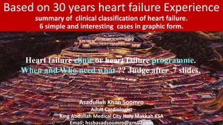 Based on 30 years heart failure Experience
summary of clinical classification of heart failure.
6 simple and interesting cases in graphic form.
Asadullah Khan Soomro
Adult Cardiologist
King Abdullah Medical City Holy Makkah KSA
Email; hssbasadsoomro@gmail.com
Heart failure clinic or heart failure programme.
When and Who need what ?? Judge after 7 slides.
 