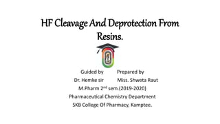 HF Cleavage And Deprotection From
Resins.
Guided by Prepared by
Dr. Hemke sir Miss. Shweta Raut
M.Pharm 2nd sem.(2019-2020)
Pharmaceutical Chemistry Department
SKB College Of Pharmacy, Kamptee.
 