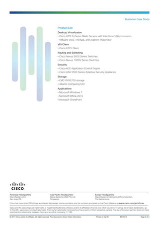 Customer Case Study
Product List
Desktop Virtualization
•• Cisco UCS B-Series Blade Servers with Intel Xeon 500 processors
•• VMware View, ThinApp, and vSphere Hypervisor
VDI Client
•• Cisco 6125 Client
Routing and Switching
•• Cisco Nexus 5000 Series Switches
•• Cisco Nexus 1000V Series Switches
Security
•• Cisco ACE Application Control Engine
•• Cisco ASA 5500 Series Adaptive Security Appliance
Storage
•• EMC VNX5700 storage
•• Atlantis Computing ILIO
Applications
•• Microsoft Windows 7
•• Microsoft Office 2010
•• Microsoft SharePoint
© 2013 Cisco and/or its affiliates. All rights reserved. This document is Cisco Public Information.	 Printed in the UK	 ES/0513	 Page 4 of 4
Americas Headquarters
Cisco Systems, Inc.
San Jose, CA
Asia Pacific Headquarters
Cisco Systems (USA) Pte. Ltd.
Singapore
Europe Headquarters
Cisco Systems International BV Amsterdam,
The Netherlands
Cisco has more than 200 offices worldwide. Addresses, phone numbers, and fax numbers are listed on the Cisco Website at www.cisco.com/go/offices.
Cisco and the Cisco logo are trademarks or registered trademarks of Cisco and/or its affiliates in the U.S. and other countries. To view a list of Cisco trademarks, go
to this URL: www.cisco.com/go/trademarks. Third party trademarks mentioned are the property of their respective owners. The use of the word partner does not imply
a partnership relationship between Cisco and any other company. (1110R)
 