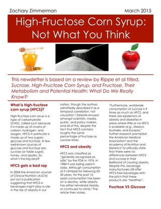High-Fructose Corn Syrup:
Not What You Think
March 2015
This newsletter is based on a review by Rippe et al titled,
Sucrose, High-Fructose Corn Syrup, and Fructose, Their
Metabolism and Potential Health: What Do We Really
Know?1
Zachary Zimmerman
1
What is high-fructose
corn syrup (HFCS)?
High-fructose corn syrup is a
type of carbohydrate
(CHO), called such because
it is made up of chains of
carbon, hydrogen, and
oxygen. HFCS in particular is
made up of two sugars:
glucose and fructose. A few
well-known sources of
glucose and fructose are:
sucrose (or table sugar),
honey, and apples. So
what’s the big deal?
HFCS gets a bad rap
In 2004 the American Journal
of Clinical Nutrition (AJCN)
put out a publication
suggesting that HFCS in
beverages might play a role
in the rise of obesity in our
2
nation, though the authors
admittedly described it as a
temporal correlation, not
causation.2 Debate ensued
amongst scientists, media,
public, and policy makers,
and all of this, despite the
fact that HFCS contains
roughly the same
percentage of fructose as
sucrose does.
HFCS and obesity
HFCS was classified as
“generally recognized as
safe” by the FDA in 1976. In
1984 it was being used in
soda. Although consumption
of it climbed for following 20-
30 years, for the past 10
years consumption has been
on a decline, while obesity
has either remained steady,
or continued to climb.3 The
article then states,
3
“Furthermore, worldwide
consumption of sucrose is 9
times as much as HFCS, and
there are epidemics of
obesity and diabetes in
areas where little or no HFCS
is available (e.g., Mexico,
Australia, and Europe).”
Further research prompted
the American Medical
Association4 and the
Academy of Nutrition and
Dietetics5 to officially state
that there were no
differences between HFCS
and sucrose in their
likelihood of causing obesity.
Despite this, beverage
manufacturers still offer
HFCS-free beverages with
the pitch that these
products are “healthier”.
Fructose VS Glucose
 
