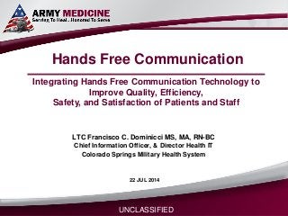 Select SLIDE MASTER to Insert Briefing Title Here
22-Jul-14Name/Office Symbol/(703) XXX-XXX (DSN XXX) / email addressLTC Francisco C. Dominicci francisco.c.dominicci.mil@mail.mil 21 FEB 2014
Hands Free Communication
LTC Francisco C. Dominicci MS, MA, RN-BC
Chief Information Officer, & Director Health IT
Colorado Springs Military Health System
UNCLASSIFIED
22 JUL 2014
Integrating Hands Free Communication Technology to
Improve Quality, Efficiency,
Safety, and Satisfaction of Patients and Staff
 