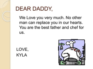 DEAR DADDY,
We Love you very much. No other
man can replace you in our hearts.
You are the best father and chef for
us.
LOVE,
KYLA
 