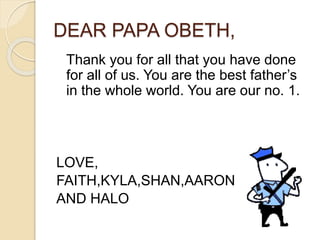 DEAR PAPA OBETH,
Thank you for all that you have done
for all of us. You are the best father’s
in the whole world. You are our no. 1.
LOVE,
FAITH,KYLA,SHAN,AARON
AND HALO
 