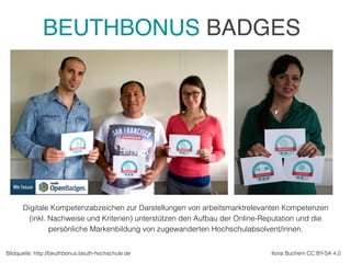 Digitale Kompetenzabzeichen zur Darstellungen von arbeitsmarktrelevanten Kompetenzen
(inkl. Nachweise und Kriterien) unterstützen den Aufbau der Online-Reputation und die
persönliche Markenbildung von zugewanderten Hochschulabsolvent/innen.
Ilona Buchem CC BY-SA 4.0Bildquelle: http://beuthbonus.beuth-hochschule.de
BEUTHBONUS BADGES
 