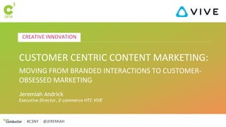 CREATIVE INNOVATION
#C3NY @JEREMIAH
CUSTOMER CENTRIC CONTENT MARKETING:
MOVING FROM BRANDED INTERACTIONS TO CUSTOMER-
OBSESSED MARKETING
Jeremiah Andrick
Executive Director, E-commerce HTC VIVE
 