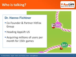 Who is talking?

Dr. Hanno Fichtner

 Co-Founder & Partner HitFox
Group
 Heading AppLift US

 Acquiring millions of users per
month for 150+ games

Dr. Hanno Fichtner – AppLift – Berlin | San Francisco | Seoul – www.applift.com

1

 