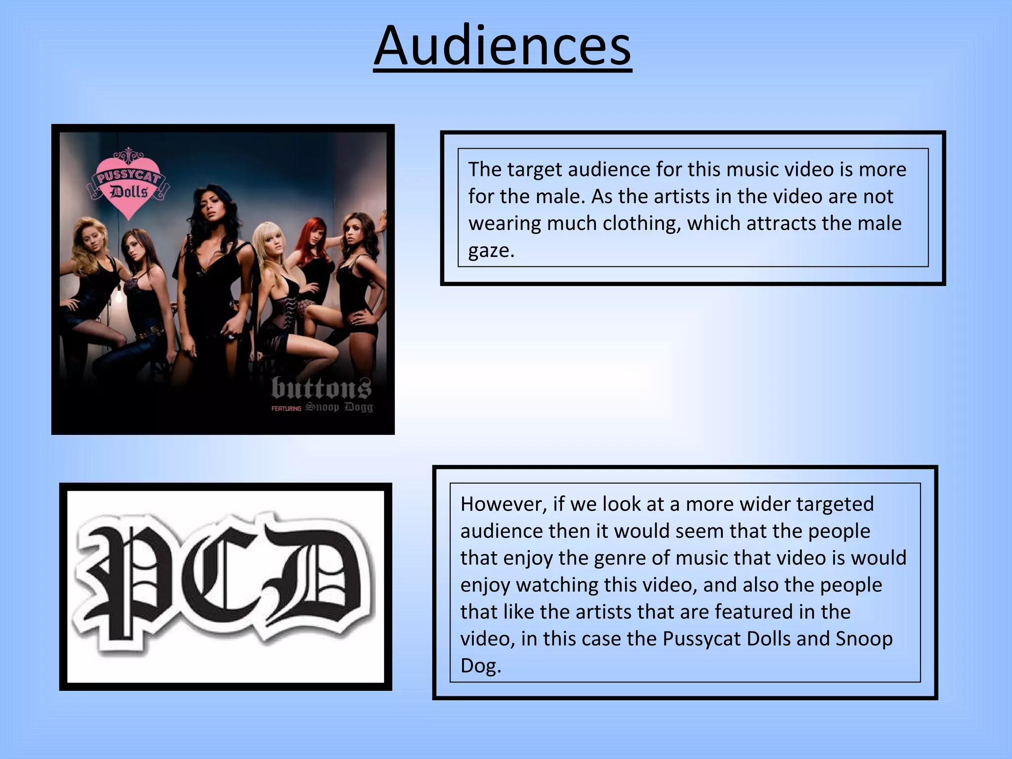 Audiences The target audience for this music video is more for the male. As the artists in the video are not wearing much clothing, which attracts the male gaze.  However, if we look at a more wider targeted audience then it would seem that the people that enjoy the genre of music that video is would enjoy watching this video, and also the people that like the artists that are featured in the video, in this case the Pussycat Dolls and Snoop Dog.  