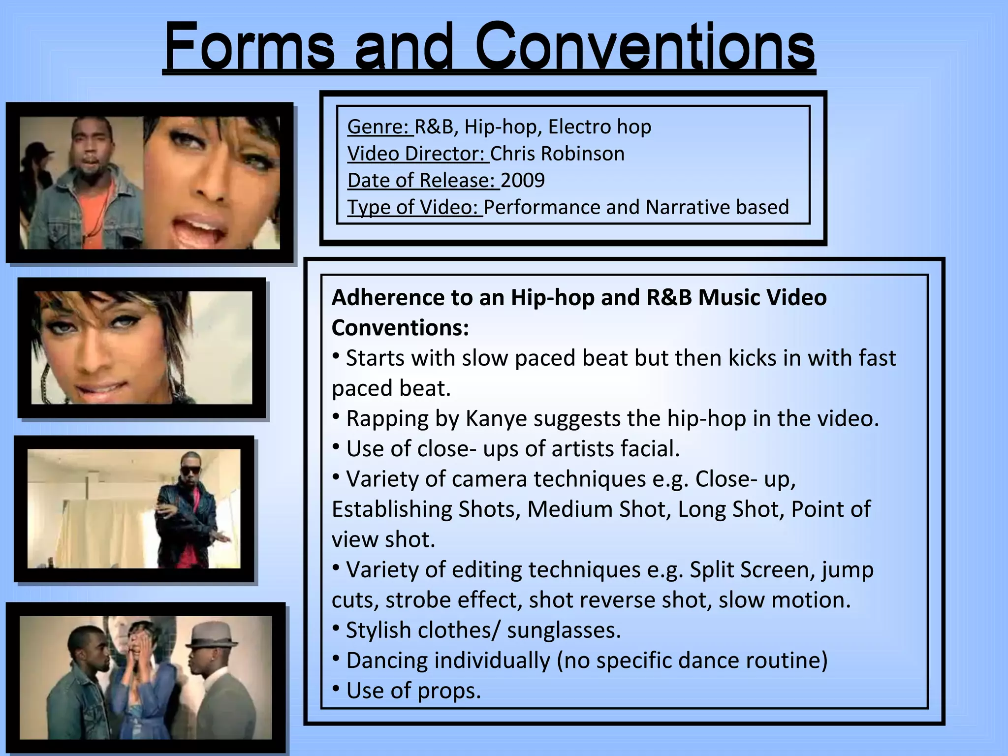 Forms and Conventions Genre:  R&B, Hip-hop, Electro hop Video Director:  Chris Robinson Date of Release:  2009 Type of Video:  Performance and Narrative based Adherence to an Hip-hop and R&B Music Video Conventions: Starts with slow paced beat but then kicks in with fast paced beat. Rapping by Kanye suggests the hip-hop in the video. Use of close- ups of artists facial. Variety of camera techniques e.g. Close- up, Establishing Shots, Medium Shot, Long Shot, Point of view shot. Variety of editing techniques e.g. Split Screen, jump cuts, strobe effect, shot reverse shot, slow motion. Stylish clothes/ sunglasses. Dancing individually (no specific dance routine) Use of props. Forms and Conventions Genre:  R&B, Hip-hop, Electro hop Video Director:  Chris Robinson Date of Release:  2009 Type of Video:  Performance and Narrative based Adherence to an Hip-hop and R&B Music Video Conventions: Starts with slow paced beat but then kicks in with fast paced beat. Rapping by Kanye suggests the hip-hop in the video. Use of close- ups of artists facial. Variety of camera techniques e.g. Close- up, Establishing Shots, Medium Shot, Long Shot, Point of view shot. Variety of editing techniques e.g. Split Screen, jump cuts, strobe effect, shot reverse shot, slow motion. Stylish clothes/ sunglasses. Dancing individually (no specific dance routine) Use of props. 