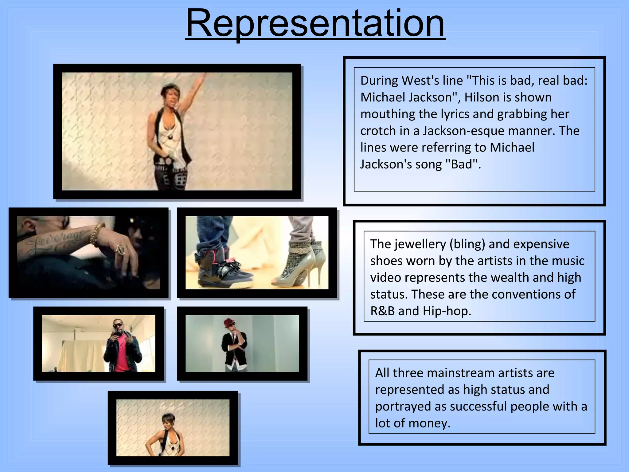Representation During West's line "This is bad, real bad: Michael Jackson", Hilson is shown mouthing the lyrics and grabbing her crotch in a Jackson-esque manner. The lines were referring to Michael Jackson's song "Bad". The jewellery (bling) and expensive shoes worn by the artists in the music video represents the wealth and high status. These are the conventions of R&B and Hip-hop. All three mainstream artists are represented as high status and portrayed as successful people with a lot of money. The jewellery (bling) and expensive shoes worn by the artists in the music video represents the wealth and high status. These are the conventions of R&B and Hip-hop. 