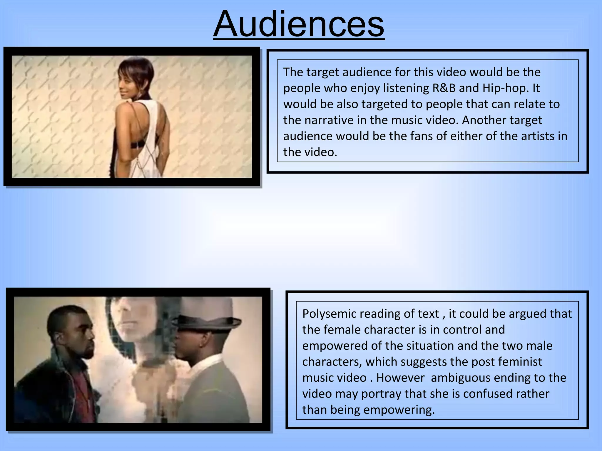 Audiences The target audience for this video would be the people who enjoy listening R&B and Hip-hop. It would be also targeted to people that can relate to the narrative in the music video. Another target audience would be the fans of either of the artists in the video.  Polysemic reading of text , it could be argued that the female character is in control and empowered of the situation and the two male characters, which suggests the post feminist music video . However  ambiguous ending to the video may portray that she is confused rather than being empowering.  