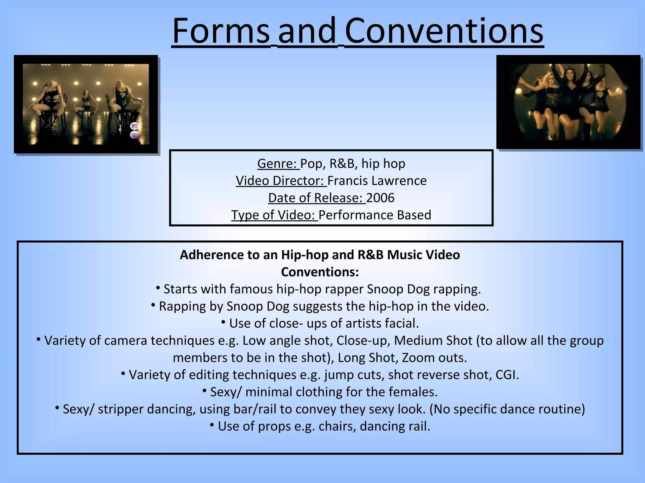 Forms   and   Conventions Genre:  Pop, R&B, hip hop Video Director:  Francis Lawrence Date of Release:  2006 Type of Video:  Performance Based Adherence to an Hip-hop and R&B Music Video Conventions: Starts with famous hip-hop rapper Snoop Dog rapping.  Rapping by Snoop Dog suggests the hip-hop in the video. Use of close- ups of artists facial. Variety of camera techniques e.g. Low angle shot, Close-up, Medium Shot (to allow all the group members to be in the shot), Long Shot, Zoom outs. Variety of editing techniques e.g. jump cuts, shot reverse shot, CGI. Sexy/ minimal clothing for the females. Sexy/ stripper dancing, using bar/rail to convey they sexy look. (No specific dance routine) Use of props e.g. chairs, dancing rail. 