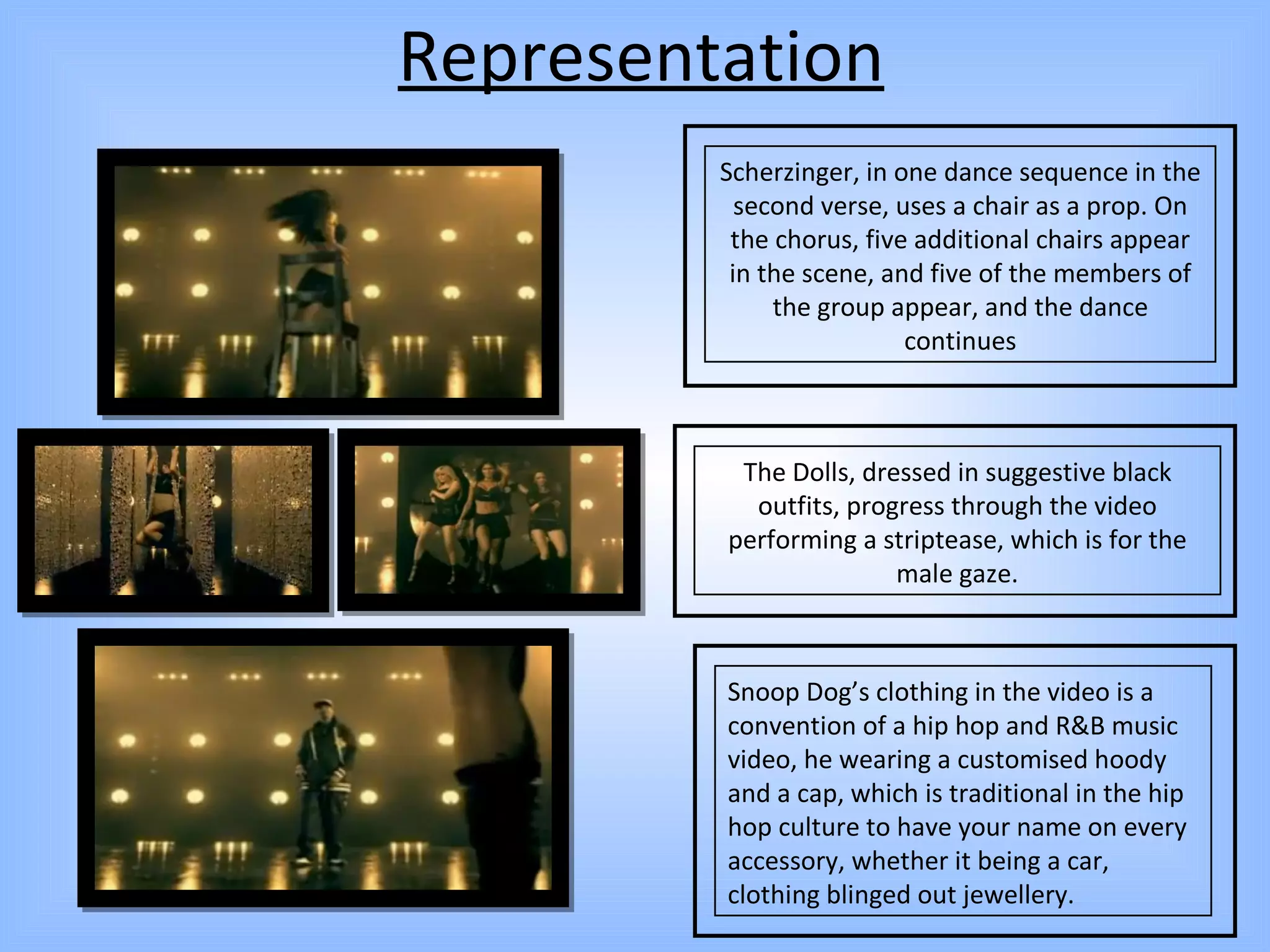 Representation The Dolls, dressed in suggestive black outfits, progress through the video performing a striptease, which is for the male gaze. Snoop Dog’s clothing in the video is a convention of a hip hop and R&B music video, he wearing a customised hoody and a cap, which is traditional in the hip hop culture to have your name on every accessory, whether it being a car, clothing blinged out jewellery. Scherzinger, in one dance sequence in the second verse, uses a chair as a prop. On the chorus, five additional chairs appear in the scene, and five of the members of the group appear, and the dance continues 
