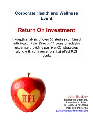 Corporate Health and Wellness
            Event

   Return On Investment
In-depth analysis of over 50 studies combined
 with Health Fairs Direct’s 14 years of industry
  expertise providing positive ROI strategies
   along with common errors that effect ROI
                     results




                                          John Buckley
                                      Health Fairs Direct, Inc.
                                      18 Hamilton St, Suite 1
                                      Bound Brook NJ 08805
                                       (732) 563-9756 x:105
                              jbuckley@healthfairsdirect.com
 