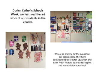 During Catholic Schools
Week, we featured the art
work of our students in the
church.
We are so grateful for the support of
our parishioners. They have
contributed Box Tops for Education and
Farm Fresh receipts to provide supplies
and materials for our school.
 
