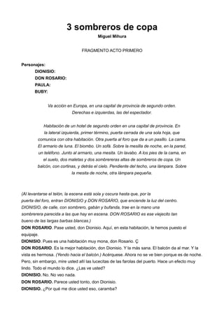 3 sombreros de copa
Miguel Mihura
FRAGMENTO ACTO PRIMERO
Personajes:
DIONISIO:
DON ROSARIO:
PAULA:
BUBY:
Va acción en Europa, en una capital de provincia de segundo orden.
Derechas e izquierdas, las del espectador.
Habitación de un hotel de segundo orden en una capital de provincia. En
la lateral izquierda, primer término, puerta cerrada de una sola hoja, que
comunica con otra habitación. Otra puerta al foro que da a un pasillo. La cama.
El armario de luna. El biombo. Un sofá. Sobre la mesilla de noche, en la pared,
un teléfono. Junto al armario, una mesita. Un lavabo. A los pies de la cama, en
el suelo, dos maletas y dos sombrereras altas de sombreros de copa. Un
balcón, con cortinas, y detrás el cielo. Pendiente del techo, una lámpara. Sobre
la mesita de noche, otra lámpara pequeña.
(Al levantarse el telón, la escena está sola y oscura hasta que, por la
puerta del foro, entran DIONISIO y DON ROSARIO, que enciende la luz del centro.
DIONISIO, de calle, con sombrero, gabán y bufanda, trae en la mano una
sombrerera parecida a las que hay en escena. DON ROSARIO es ese viejecito tan
bueno de las largas barbas blancas.)
DON ROSARIO. Pase usted, don Dionisio. Aquí, en esta habitación, le hemos puesto el
equipaje.
DIONISIO. Pues es una habitación muy mona, don Rosario. Ç
DON ROSARIO. Es la mejor habitación, don Dionisio. Y la más sana. El balcón da al mar. Y la
vista es hermosa. (Yendo hacia el balcón.) Acérquese. Ahora no se ve bien porque es de noche.
Pero, sin embargo, mire usted allí las lucecitas de las farolas del puerto. Hace un efecto muy
lindo. Todo el mundo lo dice. ¿Las ve usted?
DIONISIO. No. No veo nada.
DON ROSARIO. Parece usted tonto, don Dionisio.
DIONISIO. ¿Por qué me dice usted eso, caramba?
 