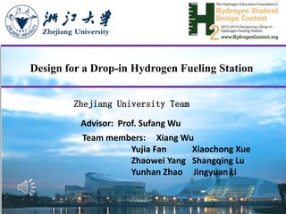 Design for a Drop-in Hydrogen Fueling Station
Advisor: Prof. Sufang Wu
Team members: Xiang Wu
Yujia Fan Xiaochong Xue
Zhaowei Yang Shangqing Lu
Yunhan Zhao Jingyuan Li
Zhejiang University Team
 
