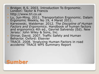 Sumber
 Bridger, R.S. 2003. Introduction To Ergonomic.
London: Taylor & Francis
 http://www.trl.co.uk
 Lu, Jun-Ming. 2011. Transportation Ergonomic. Dalam
Ergonomic Weekly, No 19, 4 Maret 2011.
 Karwowski, Waldemar. 2012. The Discipline of Human
Factors and Ergonomics. Handbook of human factors
and ergonomics 4th ed., Gavriel Salvendy (Ed). New
Jersey: John Wiley & Sons, Inc.
 Shinar, David. 2007. Traffic Safety and Human
Behavior. Oxford: Elsevier
 TRACE. 2008. 'Analyzing Human Factors in road
accidents‘ TRACE WP5 Summary Report
 